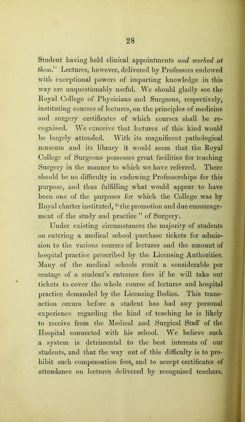 Student having held clinical appointments and worked at them.' Lectures, however, delivered by Professors endowed with exceptional powers of imparting knowledge in this way are unquestionably useful. We should gladly see the Royal College of Physicians and Surgeons, respectively, instituting courses of lectures, on the principles of medicine and surgery certificates of which courses shall be re- cognised. We conceive that lectures of this kind would be largely attended. With its magnificent pathological museum and its library it would seem that the Royal College of Surgeons possesses great facilities for teaching Surgery in the manner to which we have referred. There should be no difficulty in endowing Professorships for this purpose, and thus fulfilling what would appear to have been one of the purposes for which the College was by Royal charter instituted, “the promotion and due encourage- ment of the study and practice ” of Surgery. Under existing circumstances the majority of students on entering a medical school purchase tickets for admis- sion to the various courses of lectures and the amount of hospital practice prescribed by the Licensing Authorities. Many of the medical schools remit a considerable per centage of a student’s entrance fees if he will take out tickets to cover the whole course of lectures and hospital practice demanded by the Licensing Bodies. This trans- action occurs before a student has had any personal experience regarding the kind of teaching he is likely to receive from the Medical and Surgical Staff of the Hospital connected with his school. We believe such a system is detrimental to the best interests of our students, and that the way out of this difficulty is to pro- hibit such compensation fees, and to accept certificates of attendance on lectures delivered by recognised teachers.