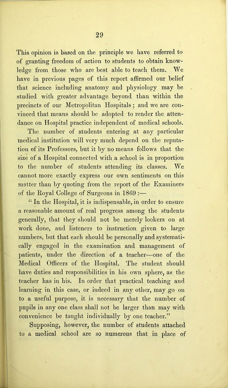 This opinion is based on the principle we have referred to of granting freedom of action to students to obtain know- ledge from those who are best able to teach them. We have in previous pages of this report affirmed our belief that science including anatomy and physiology may be studied with greater advantage beyond than within the precincts of our Metropolitan Hospitals ; and we are con- vinced that means should be adopted to render the atten- dance on Hospital practice independent of medical schools. The number of students entering at any particular medical institution will very much depend on the reputa- tion of its Professors, but it by no means follows that the size of a Hospital connected with a school is in proportion to the number of students attending its classes. We cannot more exactly express our own sentiments on this matter than by quoting from the report of the Examiners of the Royal College of Surgeons in 1869 :— u In the Hospital, it is indispensable, in order to ensure a reasonable amount of real progress among the students generally, that they should not be merely lookers on at work done, and listeners to instruction given to large numbers, but that each should be personally and systemati- cally engaged in the examination and management of patients, under the direction of a teacher—one of the Medical Officers of the Hospital. The student should have duties and responsibilities in his own sphere, as the teacher has in his. In order that practical teaching and learning in this case, or indeed in any other, may go on to a useful purpose, it is necessary that the number of pupils in any one class shall not be larger than may with convenience be taught individually by one teacher.” Supposing, however, the number of students attached to a medical school are so numerous that in place of