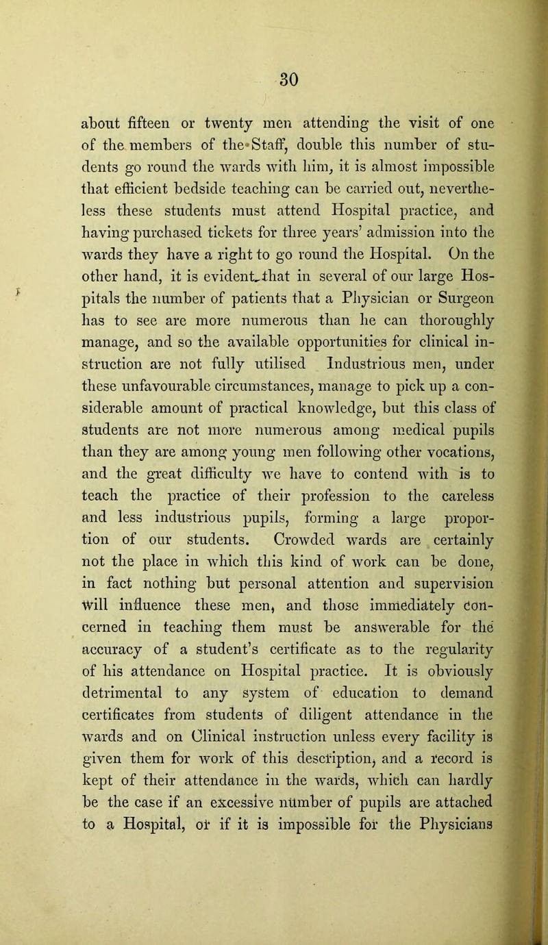 about fifteen or twenty men attending the visit of one of the members of the* Staff, double this number of stu- dents go round the wards with him, it is almost impossible that efficient bedside teaching can be carried out, neverthe- less these students must attend Hospital practice, and having purchased tickets for three years’ admission into the wards they have a right to go round the Hospital. On the other hand, it is evident,that in several of our large Hos- pitals the number of patients that a Physician or Surgeon has to see are more numerous than he can thoroughly manage, and so the available opportunities for clinical in- struction are not fully utilised Industrious men, under these unfavourable circumstances, manage to pick up a con- siderable amount of practical knowledge, but this class of students are not more numerous among medical pupils than they are among young men following other vocations, and the great difficulty rve have to contend with is to teach the practice of their profession to the careless and less industrious pupils, forming a large propor- tion of our students. Crowded wards are certainly not the place in which this kind of work can be done, in fact nothing but personal attention and supervision Will influence these men, and those immediately Con- cerned in teaching them must be answerable for the accuracy of a student’s certificate as to the regularity of his attendance on Hospital practice. It is obviously detrimental to any system of education to demand certificates from students of diligent attendance in the wards and on Clinical instruction unless every facility is given them for work of this description} and a Record is kept of their attendance in the wards, which can hardly be the case if an excessive number of pupils are attached to a Hospital, of if it is impossible for the Physicians