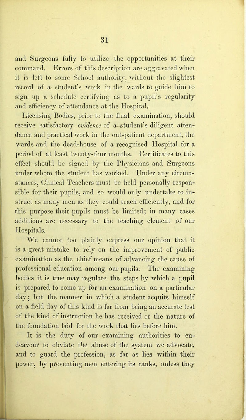 and Surgeons fully to utilize the opportunities at their command. Errors of this description are aggravated when it is left to some School authority, without the slightest record of a student’s work in the wards to guide him to sign up a schedule certifying as to a pupil’s regularity and efficiency of attendance at the Hospital. Licensing Bodies, prior to the final examination, should receive satisfactory evidence of a-.student’s diligent atten- dance and practical work in the out-patient department, the wards and the dead-house of a recognised Hospital for a period of at least twenty-four months. Certificates to this effect should he signed by the Physicians and Burgeons under whom the student has worked. Under any circum- stances, Clinical Teachers must be held personally respon- sible for their pupils, and so would only undertake to in- struct as many men as they could teach efficiently, and for this purpose their pupils must be limited; in many cases additions are necessary to the teaching element of our Hospitals. We cannot too plainly express our opinion that it is a great mistake to rely on the improvement of public examination as the chief means of advancing the cause of professional education among our pupils. The examining bodies it is true may regulate the steps by which a pupil is prepared to come up for an examination on a particular day; but the manner in which a student acquits himself on a field day of this kind is far from being an accurate test of the kind of instruction he has received of the nature of the foundation laid for the work that lies before him. It is the duty of our examining authorities to eu^ deavour to obviate the abuse of the system we advocate, and to guard the profession, as far as lies within their power, by preventing men entering its ranks, unless they