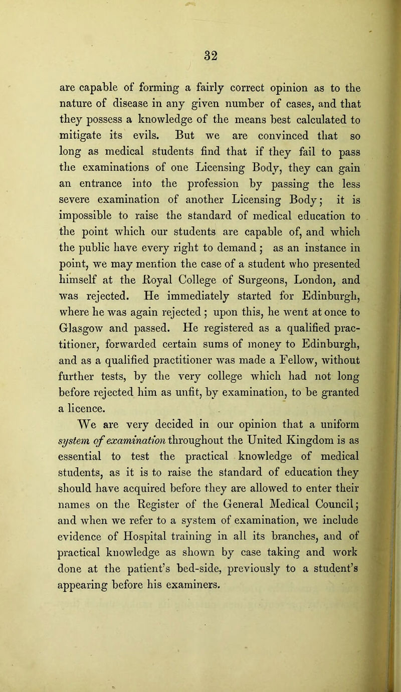 are capable of forming a fairly correct opinion as to the nature of disease in any given number of cases, and that they possess a knowledge of the means best calculated to mitigate its evils. But we are convinced that so long as medical students find that if they fail to pass the examinations of one Licensing Body, they can gain an entrance into the profession by passing the less severe examination of another Licensing Body; it is impossible to raise the standard of medical education to the point which our students are capable of, and which the public have every right to demand; as an instance in point, we may mention the case of a student who presented himself at the .Royal College of Surgeons, London, and was rejected. He immediately started for Edinburgh, where he was again rejected ; upon this, he went at once to Glasgow and passed. He registered as a qualified prac- titioner, forwarded certain sums of money to Edinburgh, and as a qualified practitioner was made a Fellow, without further tests, by the very college which had not long before rejected him as unfit, by examination, to be granted a licence. We are very decided in our opinion that a uniform system of examination throughout the United Kingdom is as essential to test the practical knowledge of medical students, as it is to raise the standard of education they should have acquired before they are allowed to enter their names on the Register of the General Medical Council; and when we refer to a system of examination, we include evidence of Hospital training in all its branches, and of practical knowledge as shown by case taking and work done at the patient’s bed-side, previously to a student’s appearing before his examiners.