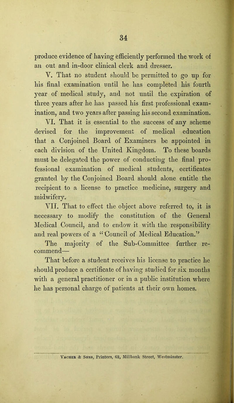 produce evidence of having efficiently performed the work of an out and in-door clinical clerk and dresser. Y. That no student should he permitted to go up for his final examination until he has completed his fourth year of medical study, and not until the expiration of three years after he has passed his first professional exam- ination, and two years after passing his second examination. YL That it is essential to the success of any scheme devised for the improvement of medical education that a Conjoined Board of Examiners he appointed in each division of the United Kingdom. To these hoards must he delegated the power of conducting the final pro- fessional examination of medical students, certificates granted hy the Conjoined Board should alone entitle the recipient to a license to practice medicine, surgery and midwifery. YII. That to effect the object above referred to, it is necessary to modify the constitution of the General Medical Council, and to endow it with the responsibility and real powers of a “ Council of Medical Education.” The majority of the Sub-Committee further re- commend— That before a student receives his license to practice he should produce a certificate of having studied for six months with a general practitioner or in a public institution where he has personal charge of patients at their own homes. Vacher & Sons, Printers, 62, Millbank Street, Westminster.
