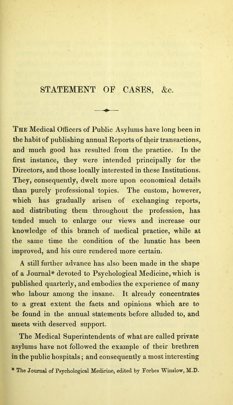 STATEMENT OE CASES, &c. The Medical Officers of Public Asylums have long been in the habit of publishing annual Reports of their transactions, and much good has resulted from the practice. In the first instance, they were intended principally for the Directors, and those locally interested in these Institutions. They, consequently, dwelt more upon economical details than purely professional topics. The custom, however, which has gradually arisen of exchanging reports, and distributing them throughout the profession, has tended much to enlarge our views and increase our knowledge of this branch of medical practice, while at the same time the condition of the lunatic has been improved, and his cure rendered more certain. A still further advance has also been made in the shape of a Journal* devoted to Psychological Medicine, which is published quarterly, and embodies the experience of many who labour among the insane. It already concentrates to a great extent the facts and opinions which are to be found in the annual statements before alluded to, and meets with deserved support. The Medical Superintendents of what are called private asylums have not followed the example of their brethren in the public hospitals; and consequently a most interesting * The Journal of Psychological Medicine, edited by Forbes Winslow, M.D.