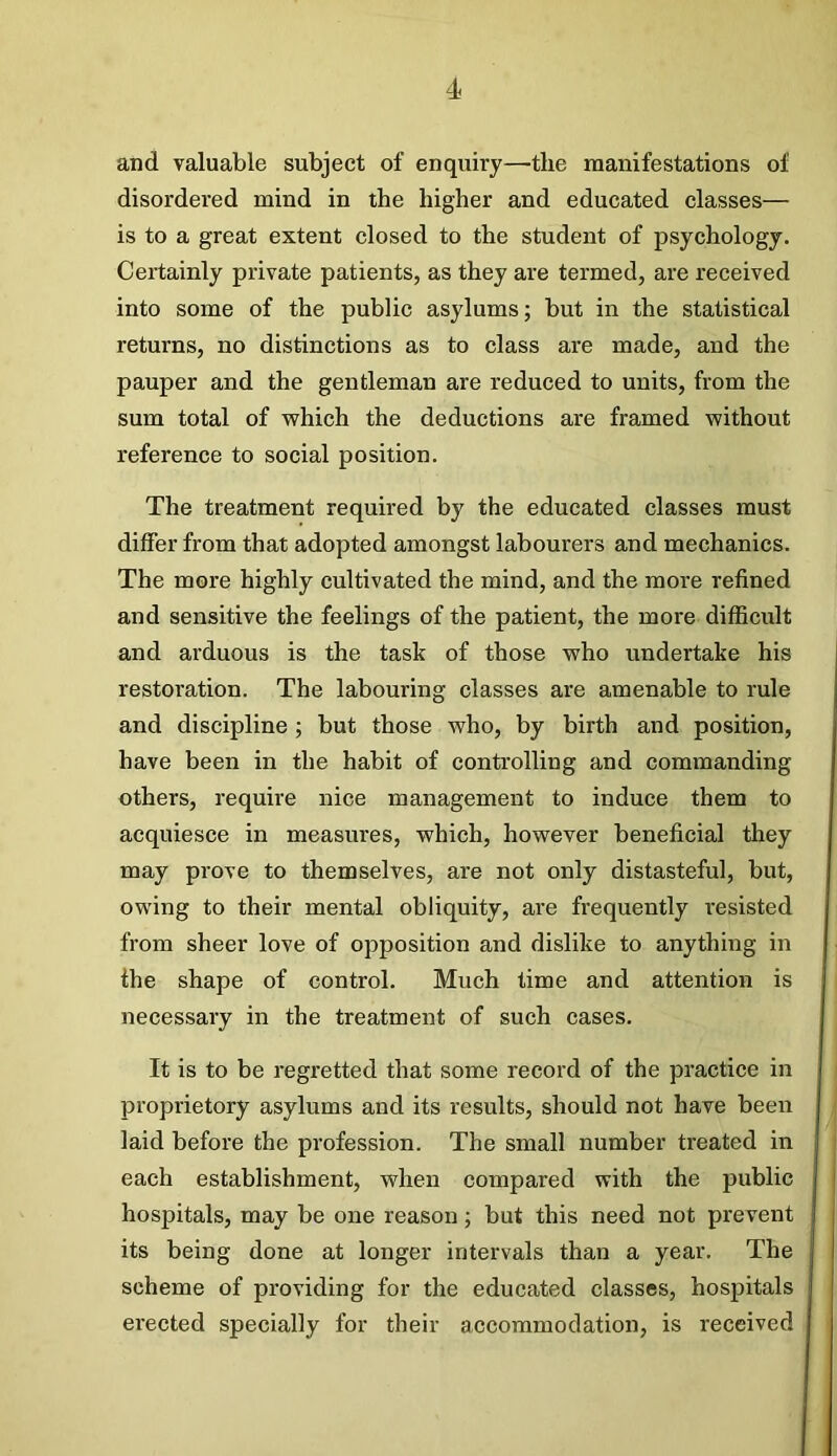 and valuable subject of enquiry—-the manifestations of disordered mind in the higher and educated classes— is to a great extent closed to the student of psychology. Certainly private patients, as they are termed, are received into some of the public asylums; but in the statistical returns, no distinctions as to class are made, and the pauper and the gentleman are reduced to units, from the sum total of which the deductions are framed without reference to social position. The treatment required by the educated classes must differ from that adopted amongst labourers and mechanics. The more highly cultivated the mind, and the more refined and sensitive the feelings of the patient, the more difficult and arduous is the task of those who undertake his restoration. The labouring classes are amenable to rule and discipline ; but those who, by birth and position, have been in the habit of controlling and commanding others, require nice management to induce them to acquiesce in measures, which, however beneficial they may prove to themselves, are not only distasteful, but, owing to their mental obliquity, are frequently resisted from sheer love of opposition and dislike to anything in the shape of control. Much time and attention is necessary in the treatment of such cases. It is to be regretted that some record of the practice in proprietory asylums and its results, should not have been laid before the profession. The small number treated in each establishment, when compared with the public hospitals, may be one reason; but this need not prevent its being done at longer intervals than a year. The scheme of providing for the educated classes, hospitals erected specially for their accommodation, is received