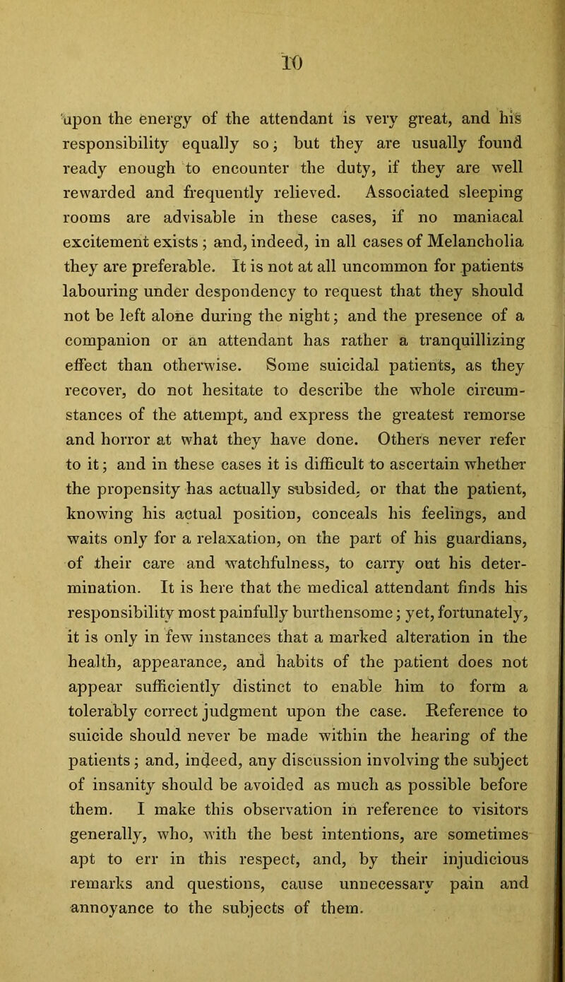 It) upon the energy of the attendant is very great, and his responsibility equally so; but they are usually found ready enough to encounter the duty, if they are well rewarded and frequently relieved. Associated sleeping rooms are advisable in these cases, if no maniacal excitement exists ; and, indeed, in all cases of Melancholia they are preferable. It is not at all uncommon for patients labouring under despondency to request that they should not be left alone during the night; and the presence of a companion or an attendant has rather a tranquillizing elfect than otherwise. Some suicidal patients, as they recover, do not hesitate to describe the whole circum- stances of the attempt, and express the greatest remorse and horror at what they have done. Others never refer to it; and in these cases it is difficult to ascertain whether the propensity has actually subsided, or that the patient, knowing his actual position, conceals his feelings, and waits only for a relaxation, on the part of his guardians, of their care and watchfulness, to carry out his deter- mination. It is here that the medical attendant finds his responsibility most painfully burthensome; yet, fortunately, it is only in few instances that a marked alteration in the health, appearance, and habits of the patient does not appear sufficiently distinct to enable him to form a tolerably correct judgment upon the case. Reference to suicide should never be made within the hearing of the patients; and, indeed, any discussion involving the subject of insanity should be avoided as much as possible before them. I make this observation in reference to visitors generally, who, with the best intentions, are sometimes apt to err in this respect, and, by their injudicious remarks and questions, cause unnecessary pain and annoyance to the subjects of them.