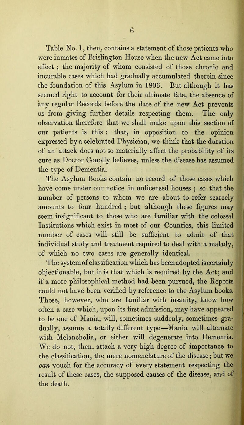 Table No. 1, tben, contains a statement of those patients who were inmates of Brislington House when the new Act came into effect ; the majority of whom consisted of those chronic and incurable cases which had gradually accumulated therein since the foundation of this Asylum in 1806. But although it has seemed right to account for their ultimate fate, the absence of any regular Records before the date of the new Act prevents us from giving further details respecting them. The only observation therefore that we shall make upon this section of our patients is this : that, in opposition to the opinion expressed by a celebrated Physician, we think that the duration of an attack does not so materially affect the probability of its cure as Doctor Conolly believes, unless the disease has assumed the type of Dementia. The Asylum Books contain no record of those cases which have come under our notice in unlicensed houses ; so that the number of persons to whom we are about to refer scarcely amounts to four hundred ; but although these figures may seem insignificant to those who are familiar with the colossal Institutions which exist in most of our Counties, this limited number of cases will still be sufficient to admit of that individual study and treatment required to deal with a malady, of which no two cases are generally identical. The system of classification which has been adopted is certainly objectionable, but it is that which is required by the Act; and if a more philosophical method had been pursued, the Reports could not have been verified by reference to the Asylum books. Those, however, who are familiar with insanity, know how often a case which, upon its first admission, may have appeared to be one of Mania, will, sometimes suddenly, sometimes gra- dually, assume a totally different type—Mania will alternate with Melancholia, or either will degenerate into Dementia. We do not, then, attach a very high degree of importance to the classification, the mere nomenclature of the disease; but we can vouch for the accuracy of every statement respecting the result of these cases, the supposed causes of the disease, and of the death.