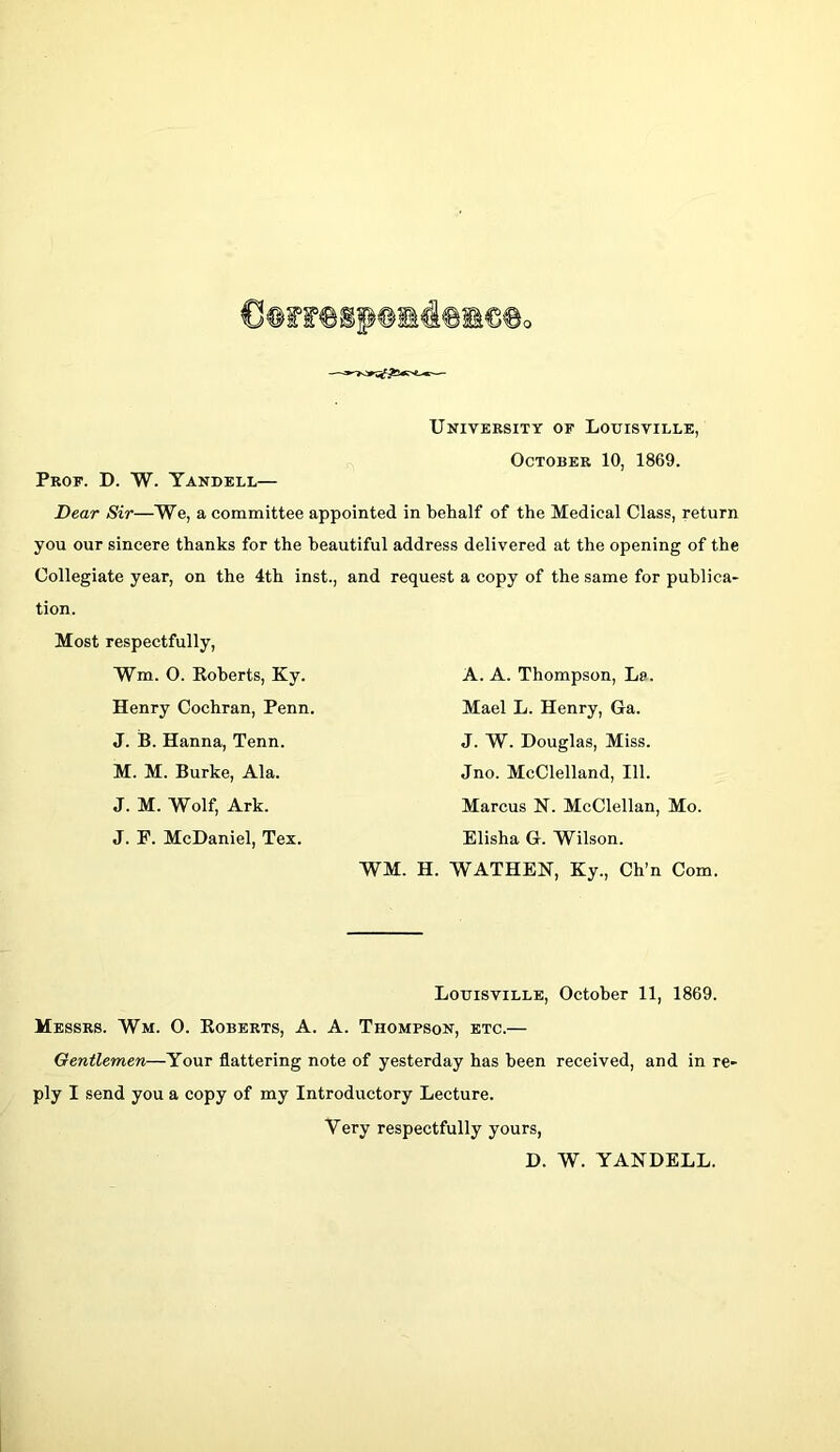 Prof. D. W. Yandell— University of Louisville, October 10, 1869. Dear Sii—We, a committee appointed in behalf of the Medical Class, return you our sincere thanks for the beautiful address delivered at the opening of the Collegiate year, on the 4th inst., and request a copy of the same for publica- tion. Most respectfully, Wm. O. Koberts, Ky. A. A. Thompson, Le. Henry Cochran, Penn. Mael L. Henry, Ga. J. B. Hanna, Tenn. M. M. Burke, Ala. J. M. Wolf, Ark. J. F. McDaniel, Tex. J. W. Douglas, Miss. Jno. McClelland, 111. Marcus N. McClellan, Mo. Elisha G. Wilson. WM. H. WATHEN, Ky., Ch’n Com. Louisville, October 11, 1869. Messrs. Wm. O. Eoberts, A. A. Thompson, etc.— Gentlemen—Your flattering note of yesterday has been received, and in re- ply I send you a copy of my Introductory Lecture. Very respectfully yours, D. W. YANDELL.