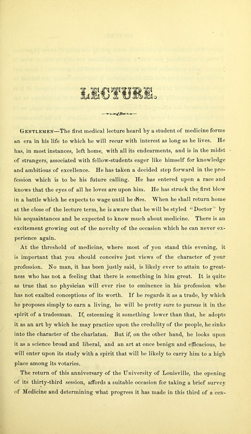 o Gentlemen—The first medical lecture heard by a student of medicine forms an era in his life to which he will recur with interest as long as he lives. He has, in most instances, left home, with all its endearments, and is in the midst of strangers, associated with fellow-students eager like himself for knowledge and ambitious of excellence. He has taken a decided step forward in the pro- fession which is to be his future calling. He has entered upon a race and knows that the eyes of all he loves are upon him. He has struck the first blow in a battle which he expects to wage until he (Mes. When he shall return home at the close of the lecture term, he is aware that he will be styled “Doctor” by his acquaititances and be expected to know much about medicine. There is an excitement growing out of the novelty of the occasion which he can never ex- perience again. At the threshold of medicine, where most of you stand this evening, it is important that you should conceive just views of the character of your profession. No man, it has been justly said, is likely ever to attain to great- ness who has not a feeling that there is something in him great. It is quite as true that no physician will ever rise to eminence in his profession who has not exalted conceptions of its worth. If he regards it as a trade, by which he proposes simply to earn a living, he will be pretty sure to pursue it in the .spirit of a tradesman. If, esteeming it something lower than that, he adopts it as an art by which he may practice upon the credulity of the people, he sinks into the character of the charlatan. But if, on the other hand, he looks upon it as a science broad and liberal, and an art at once benign and eflicacious, he will enter upon its study with a spirit that will be likely to carry him to a high place among its votaries. The return of this anniversary of the University of Louisville, the opening of its thirty-third session, affords a suitable occasion for taking a brief survey of Medicine and determining what progress it has made in this third of a cen-