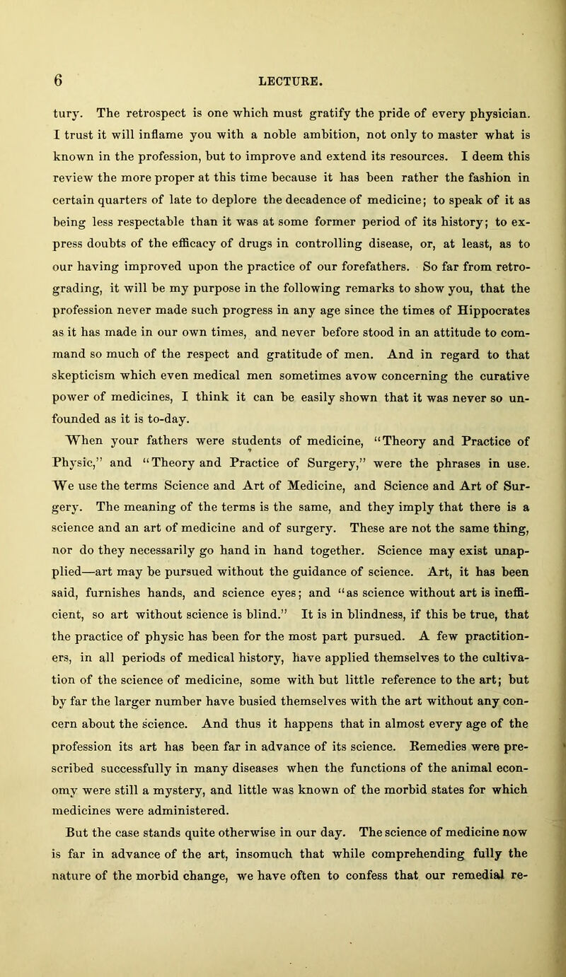 turj'. The retrospect is one which must gratify the pride of every physician. I trust it will inflame you with a noble ambition, not only to master what is known in the profession, but to improve and extend its resources. I deem this review the more proper at this time because it has been rather the fashion in certain quarters of late to deplore the decadence of medicine; to speak of it as being less respectable than it was at some former period of its history; to ex- press doubts of the efllcacy of drugs in controlling disease, or, at least, as to our having improved upon the practice of our forefathers. So far from retro- grading, it will be my purpose in the following remarks to show you, that the profession never made such progress in any age since the times of Hippocrates as it has made in our own times, and never before stood in an attitude to com- mand so much of the respect and gratitude of men. And in regard to that skepticism which even medical men sometimes avow concerning the curative power of medicines, I think it can be easily shown that it was never so un- founded as it is to-day. When your fathers were students of medicine, “Theory and Practice of Physic,” and “Theory and Practice of Surgery,” were the phrases in use. We use the terms Science and Art of Medicine, and Science and Art of Sur- gery. The meaning of the terms is the same, and they imply that there is a science and an art of medicine and of surgery. These are not the same thing, nor do they necessarily go hand in hand together. Science may exist unap- plied—art may be pursued without the guidance of science. Art, it has been said, furnishes hands, and science eyes; and “as science without art is ineflfl- cient, so art without science is blind.” It is in blindness, if this be true, that the practice of physic has been for the most part pursued. A few practition- ers, in all periods of medical history, have applied themselves to the cultiva- tion of the science of medicine, some with but little reference to the art; but by far the larger number have busied themselves with the art without any con- cern about the science. And thus it happens that in almost every age of the profession its art has been far in advance of its science. Remedies were pre- scribed successfully in many diseases when the functions of the animal econ- omy were still a mystery, and little was known of the morbid states for which medicines were administered. But the case stands quite otherwise in our day. The science of medicine now is far in advance of the art, insomuch that while comprehending fully the nature of the morbid change, we have often to confess that our remedial re-