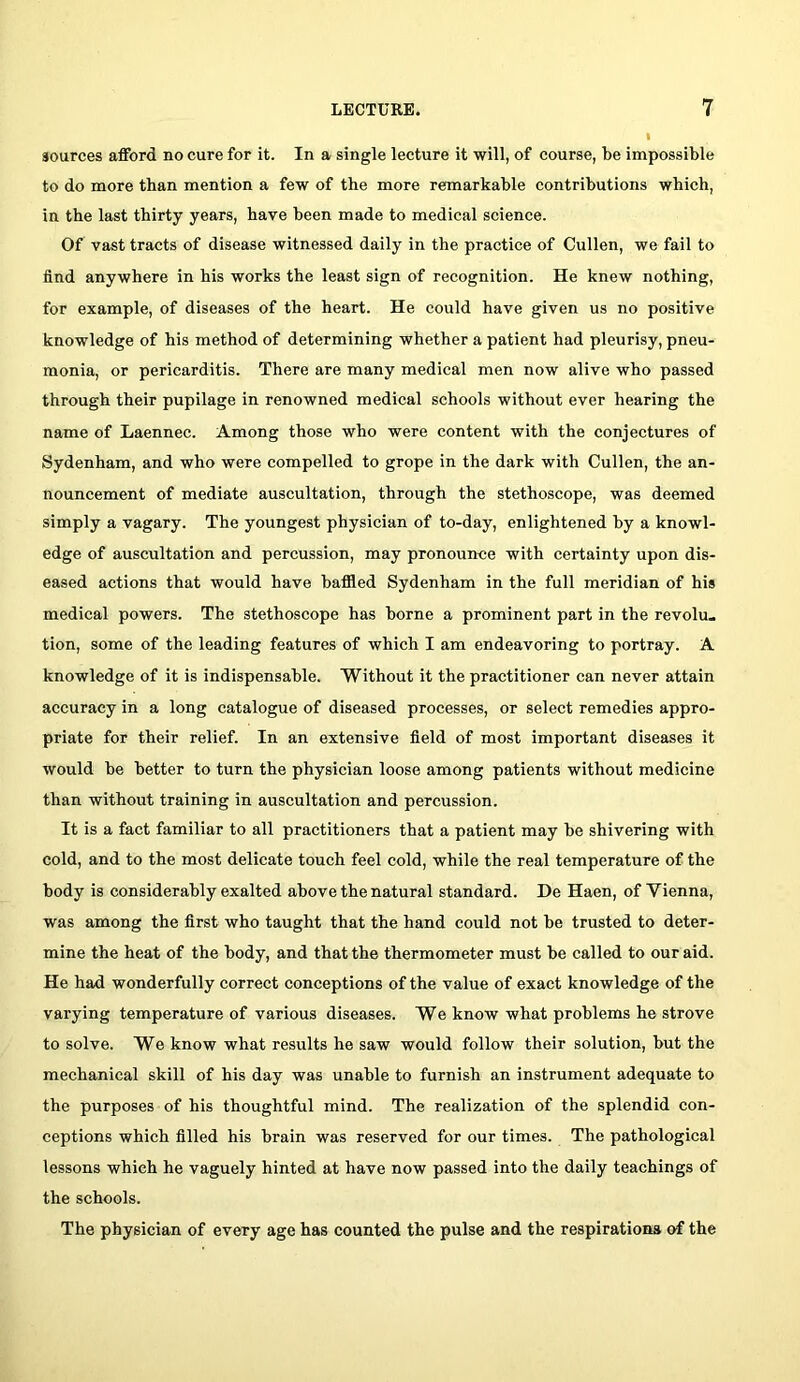 sources afford no cure for it. In a single lecture it will, of course, be impossible to do more than mention a few of the more remarkable contributions which, in the last thirty years, have been made to medical science. Of vast tracts of disease witnessed daily in the practice of Cullen, we fail to find anywhere in his works the least sign of recognition. He knew nothing, for example, of diseases of the heart. He could have given us no positive knowledge of his method of determining whether a patient had pleurisy, pneu- monia, or pericarditis. There are many medical men now alive who passed through their pupilage in renowned medical schools without ever hearing the name of Laennec. Among those who were content with the conjectures of Sydenham, and who were compelled to grope in the dark with Cullen, the an- nouncement of mediate auscultation, through the stethoscope, was deemed simply a vagary. The youngest physician of to-day, enlightened by a knowl- edge of auscultation and percussion, may pronounee with certainty upon dis- eased actions that would have hafiled Sydenham in the full meridian of his medical powers. The stethoscope has borne a prominent part in the revolu« tion, some of the leading features of which I am endeavoring to portray. A knowledge of it is indispensable. Witbout it the practitioner can never attain accuracy in a long catalogue of diseased processes, or select remedies appro- priate for their relief. In an extensive field of most important diseases it would be better to turn the physician loose among patients without medicine than without training in auscultation and percussion. It is a fact familiar to all practitioners that a patient may be shivering with cold, and to the most delicate touch feel cold, while the real temperature of the body is considerably exalted above the natural standard. He Haen, of Vienna, was among the first who taught that the hand could not be trusted to deter- mine the heat of the body, and that the thermometer must be called to our aid. He had wonderfully correct conceptions of the value of exact knowledge of the varying temperature of various diseases. We know what problems he strove to solve. We know what results he saw would follow their solution, but the mechanical skill of his day was unable to furnish an instrument adequate to the purposes of his thoughtful mind. The realization of the splendid con- ceptions which filled his brain was reserved for our times. The pathological lessons which he vaguely hinted at have now passed into the daily teachings of the schools. The physician of every age has counted the pulse and the respirationa of the