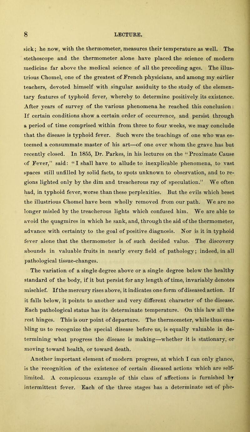 sick; he now, with the thermometer, measures their temperature as well. The stethoscope and the thermometer alone have placed the science of modern medicine far above the medical science of all the preceding ages. The illus- trious Chomel, one of the greatest of French physicians, and among my earlier teachers, devoted himself with singular assiduity to the study of the elemen- tary features of typhoid fever, whereby to determine positively its existence. After years of survey of the various phenomena he reached this conclusion; If certain conditions show a certain order of occurrence, and persist through a period of time comprised within from three to four weeks, we may conclude that the disease is typhoid fever. Such were the teachings of one who was es- teemed a consummate master of his art—of one over whom the grave has hut recently closed. In 1855, Dr. Parkes, in his lectures on the “ Proximate Cause of Fever,” said: “I shall have to allude to inexplicable phenomena, to vast spaces still unfilled by solid facts, to spots unknown to observation, and to re- gions lighted only hy the dim and treacherous ray of speculation.” We often had, in typhoid fever, worse than these perplexities. But the evils which beset the illustrious Chomel have been wholly removed from our path. We are no longer misled by the treacherous lights which confused him. We are able to avoid the quagmires in which he sank, and, through the aid of the thermometer, advance with certainty to the goal of positive diagnosis. Nor is it in typhoid fever alone that the thermometer is of such decided value. The discovery abounds in valuable fruits in nearly every field of pathology; indeed, in all pathological tissue-changes. The variation of a single degree above or a single degree below the healthy standard of the body, if it but persist for any length of time, invariably denotes mischief. If the mercury rises above, it indicates one form of diseased action. If it falls below, it points to another and very difierent character of the disease. Each pathological status has its determinate temperature. On this law all the rest hinges. This is our point of departure. The thermometer, while thus ena- bling us to recognize the special disease before us, is equally valuable in de- termining what progress the disease is making—whether it is stationary, or moving toward health, or toward death. Another important element of modern progress, at which I can only glance, is the recognition of the existence of certain diseased actions which are self- limited. A conspicuous example of this class of afiections is furnished by intermittent fever. Each of the three stages has a determinate set of phe-