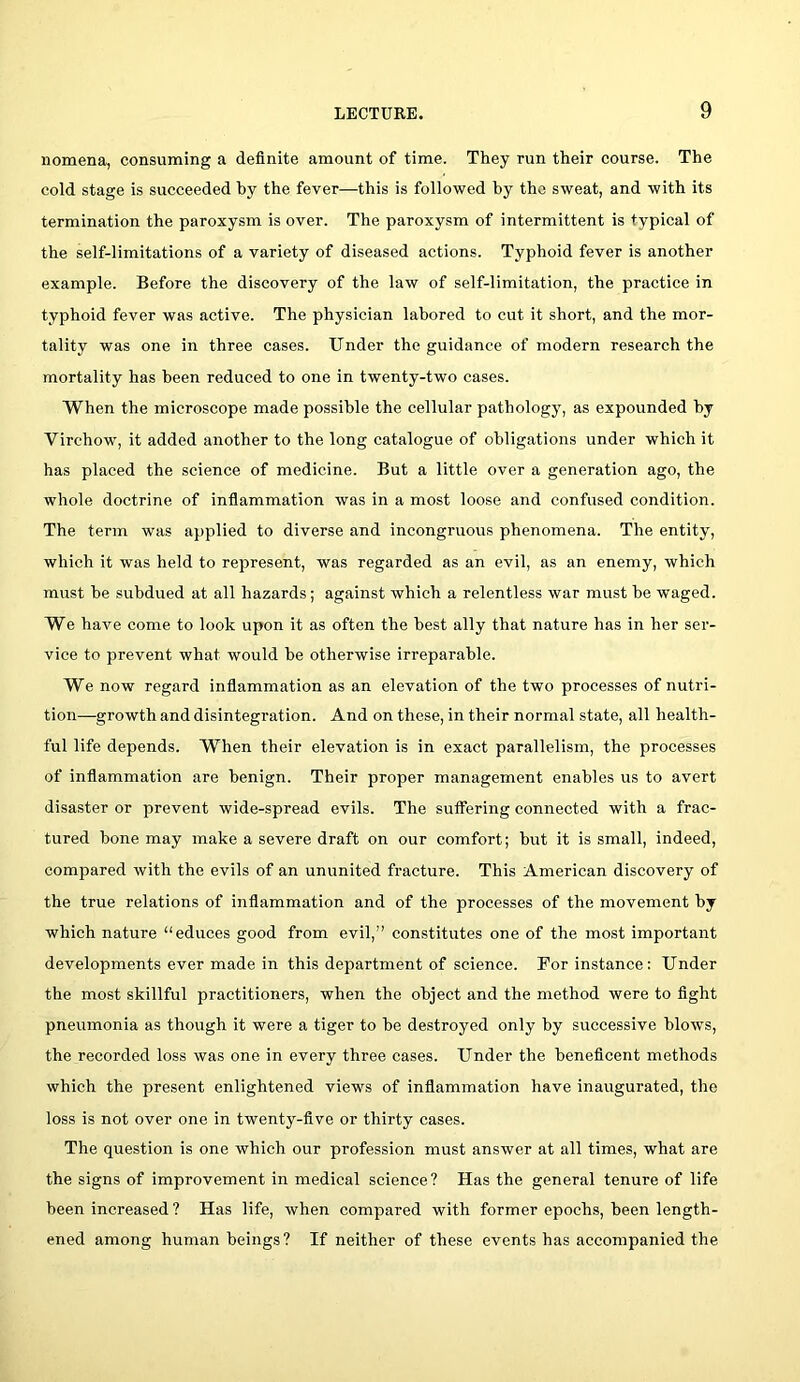 nomena, consuming a definite amount of time. They run their course. The cold stage is succeeded by the fever—this is followed by the sweat, and with its termination the paroxysm is over. The paroxysm of intermittent is typical of the self-limitations of a variety of diseased actions. Typhoid fever is another example. Before the discovery of the law of self-limitation, the practice in typhoid fever was active. The physician labored to cut it short, and the mor- tality was one in three cases. Under the guidance of modern research the mortality has been reduced to one in twenty-two cases. When the microscope made possible the cellular pathology, as expounded by Virchow, it added another to the long catalogue of obligations under which it has placed the science of medicine. But a little over a generation ago, the whole doctrine of inflammation was in a most loose and confused condition. The term was applied to diverse and incongruous phenomena. The entity, which it was held to represent, was regarded as an evil, as an enemy, which must he subdued at all hazards; against which a relentless war must he waged. We have come to look upon it as often the best ally that nature has in her ser- vice to prevent what would he otherwise irreparable. We now regard inflammation as an elevation of the two processes of nutri- tion—growth and disintegration. And on these, in their normal state, all health- ful life depends. When their elevation is in exact parallelism, the processes of inflammation are benign. Their proper management enables us to avert disaster or prevent wide-spread evils. The suffering connected with a frac- tured hone may make a severe draft on our comfort; but it is small, indeed, compared with the evils of an ununited fracture. This American discovery of the true relations of inflammation and of the processes of the movement by which nature “educes good from evil,” constitutes one of the most important developments ever made in this department of science. For instance: Under the most skillful practitioners, when the object and the method were to fight pneumonia as though it were a tiger to be destroyed only by successive blow's, the recorded loss was one in every three cases. Under the beneficent methods which the present enlightened views of inflammation have inaugurated, the loss is not over one in twenty-five or thirty cases. The question is one which our profession must answer at all times, what are the signs of improvement in medical science? Has the general tenure of life been increased ? Has life, when compared with former epochs, been length- ened among human beings? If neither of these events has accompanied the