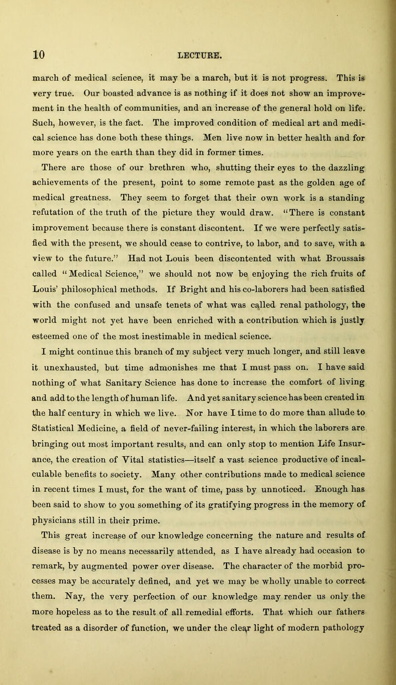 march of medical science, it may he a march, but it is not progress. This is very true. Our boasted advanee is as nothing if it does not show an improve- ment in the health of communities, and an increase of the general hold on life. Sueh, however, is the fact. The improved condition of medical art and medi- cal science has done both these things. Men live now in better health and for more years on the earth than they did in former times. There are those of our brethren who, shutting their eyes to the dazzling achievements of the present, point to some remote past as the golden age of medical greatness. They seem to forget that their own work is a standing refutation of the truth of the picture they would draw. “ There is constant improvement because there is constant discontent. If we were perfectly satis- fied with the present, we should cease to contrive, to labor, and to save, with a view to the future.” Had not Louis been discontented with what Broussais called “Medical Science,” we should not now he enjoying the rich fruits of Louis’ philosophical methods. If Bright and his co-lahorers had been satisfied with the confused and unsafe tenets of what was ca,lled renal pathology, the world might not yet have been enriched with a contribution which is justly esteemed one of the most inestimable in medical science. I might continue this hraneh of my subject very much longer, and still leave it unexhausted, hut time admonishes me that I must pass on. I have said nothing of what Sanitary Seience has done to increase the comfort of living and add to the length of human life. And yet sanitary science has been created in the half century in which we live. Nor have I time to do more than allude to Statistical Medicine, a field of never-failing interest, in which the laborers are bringing out most important results, and can only stop to mention Life Insur- ance, the creation of Vital statistics—itself a vast science productive of incal- eulahle benefits to society. Many other eontributions made to medical science in recent times I must, for the want of time, pass by unnoticed. Enough has been said to show to you something of its gratifying progress in the memory of physicians still in their prime. This great increase of our knowledge concerning the nature and results of disease is by no means necessarily attended, as I have already had occasion to remark, by augmented power over disease. The character of the morbid pro- cesses may he accurately defined, and yet we may he wholly unable to correct them. Nay, the very perfection of our knowledge may render us only the more hopeless as to the result of all remedial efforts. That which our fathers treated as a disorder of function, we under the clea,r light of modern pathology