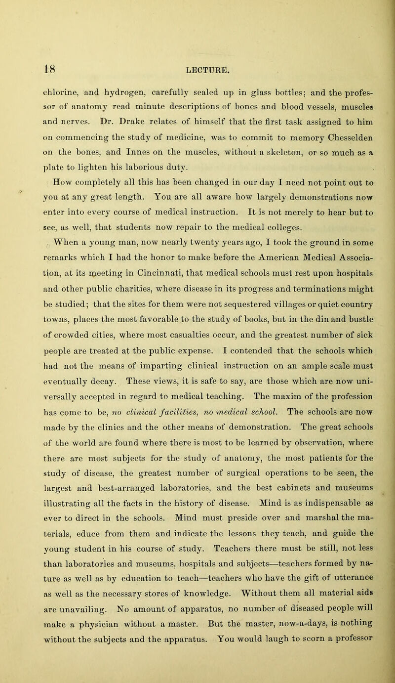 chlorine, and hydrogen, carefully sealed up in glass bottles; and the profes- sor of anatomy read minute descriptions of bones and blood vessels, muscles and nerves. Dr. Drake relates of himself that the first task assigned to him on commencing the study of medicine, was to commit to memory Chesselden on the bones, and Innes on the muscles, without a skeleton, or so much as a plate to lighten his laborious duty. How completely all this has been changed in our day I need not point out to you at any great length. You are all aware how largely demonstrations now enter into every course of medical instruction. It is not merely to hear but to see, as well, that students now repair to the medical colleges. When a young man, now nearly twenty years ago, I took the ground in some remarks which I had the honor to make before the American Medical Associa- tion, at its meeting in Cincinnati, that medical schools must rest upon hospitals and other public charities, where disease in its progress and terminations might be studied; that the sites for them were not sequestered villages or quiet country towns, places the most favorable to the study of books, but in the din and bustle of crowded cities, where most casualties occur, and the greatest number of sick people are treated at the public expense. I contended that the schools which had not the means of imparting clinical instruction on an ample scale must eventually decay. These views, it is safe to say, are those which are now uni- versally accepted in regard to medical teaching. The maxim of the profession has come to be, no clinical facilities, no medical school. The schools are now made by the clinics and the other means of demonstration. The great schools of the world are found where there is most to be learned by observation, where there are most subjects for the study of anatomy, the most patients for the study of disease, the greatest number of surgical operations to be seen, the largest and best-arranged laboratories, and the best cabinets and museums illustrating all the facts in the history of disease. Mind is as indispensable as ever to direct in the schools. Mind must preside over and marshal the ma- terials, educe from them and indicate the lessons they teach, and guide the young student in his course of study. Teachers there must be still, not less than laboratories and museums, hospitals and subjects—teachers formed by na- ture as well as by education to teach—teachers who have the gift of utterance as well as the necessary stores of knowledge. Without them all material aids are unavailing. No amount of apparatus, no number of diseased people will make a physician without a master. But the master, now-a-days, is nothing without the subjects and the apparatus. You would laugh to scorn a professor