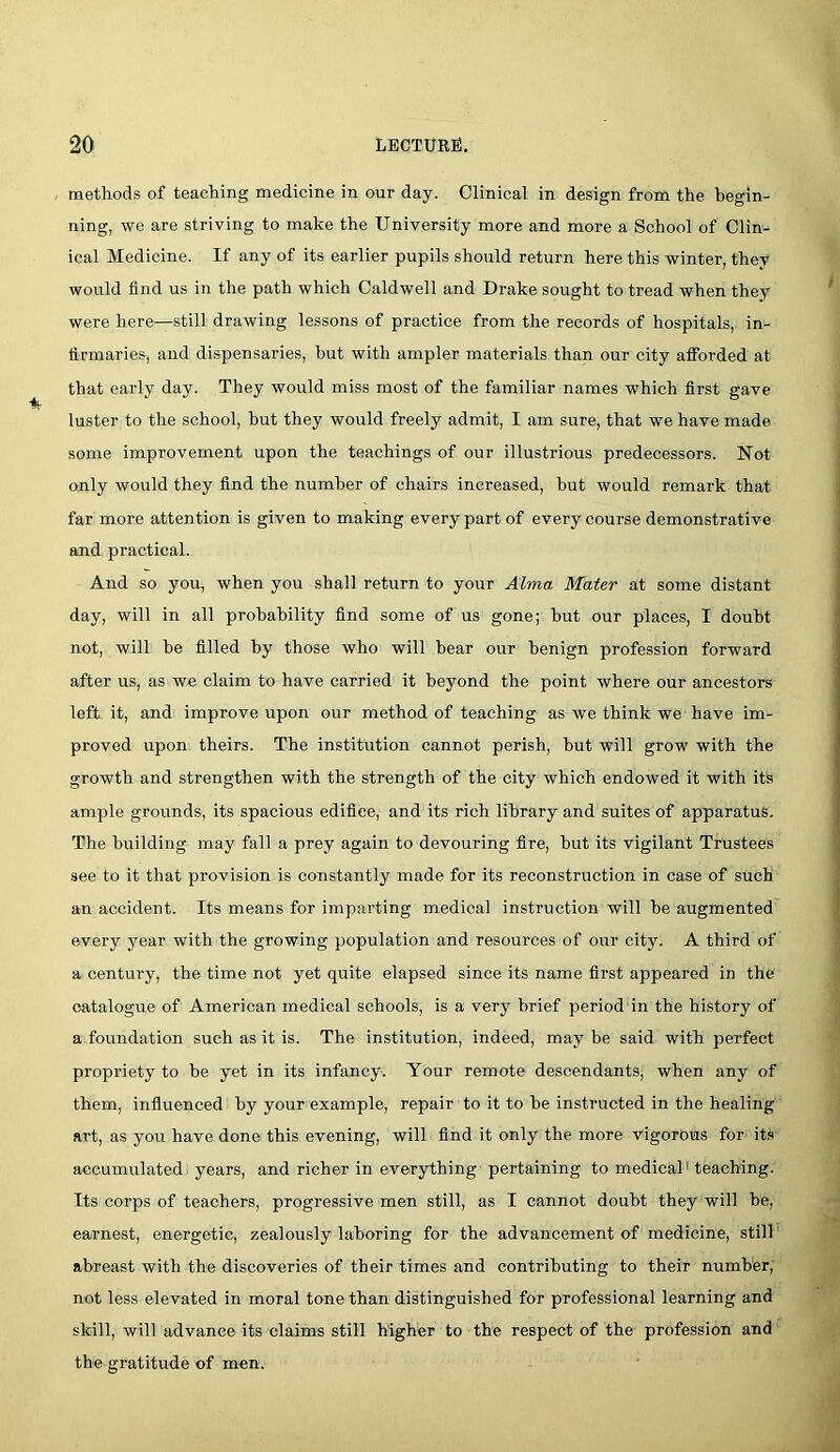 methods of teaching medicine in our day. Clinical in design from the begin- ning, we are striving to make the University more and more a School of Clin- ical Medicine. If any of its earlier pupils should return here this winter, they would find us in the path which Caldwell and Drake sought to tread when they were here—still drawing lessons of practice from the records of hospitals, in- firmaries, and dispensaries, but with ampler materials than our city aflPorded at that early day. They would miss most of the familiar names which first gave luster to the school, but they would freely admit, I am sure, that we have made some improvement upon the teachings of our illustrious predecessors. Not only would they find the number of chairs increased, but would remark that far more attention is given to making every part of every course demonstrative and practical. And so yoUj when you shall return to your Alma Mater at some distant day, will in all probability find some of us gone; but our places, I doubt not, will be filled by those who will bear our benign profession forward after us, as we claim to have carried it beyond the point where our ancestors left it, and improve upon our method of teaching as we think we have im- proved upon theirs. The institution cannot perish, hut will grow with the growth and strengthen with the strength of the city which endowed it with its ample grounds, its spacious edifice, and its rich library and suites of apparatus. The building may fall a prey again to devouring fire, but its vigilant Trustees see to it that provision is constantly made for its reconstruction in case of such an accident. Its means for imparting medical instruction will be augmented every year with the growing population and resources of our city. A third of a century, the time not yet quite elapsed since its name first appeared in the catalogue of American medical schools, is a very brief period in the history of a foundation such as it is. The institution, indeed, maybe said with perfect propriety to be yet in its infancy. Your remote descendants, when any of them, influenced by your example, repair to it to be instructed in the healing art, as you have done this evening, will find it only the more vigorous for its accumulated years, and richer in everything pertaining to medical'teaching. Its corps of teachers, progressive men still, as I cannot doubt they will be, earnest, energetic, zealously laboring for the advancement of medicine, still abreast with the discoveries of their times and contributing to their number, not less elevated in moral tone than distinguished for professional learning and skill, will advance its claims still higher to the respect of the profession and the gratitude of men.