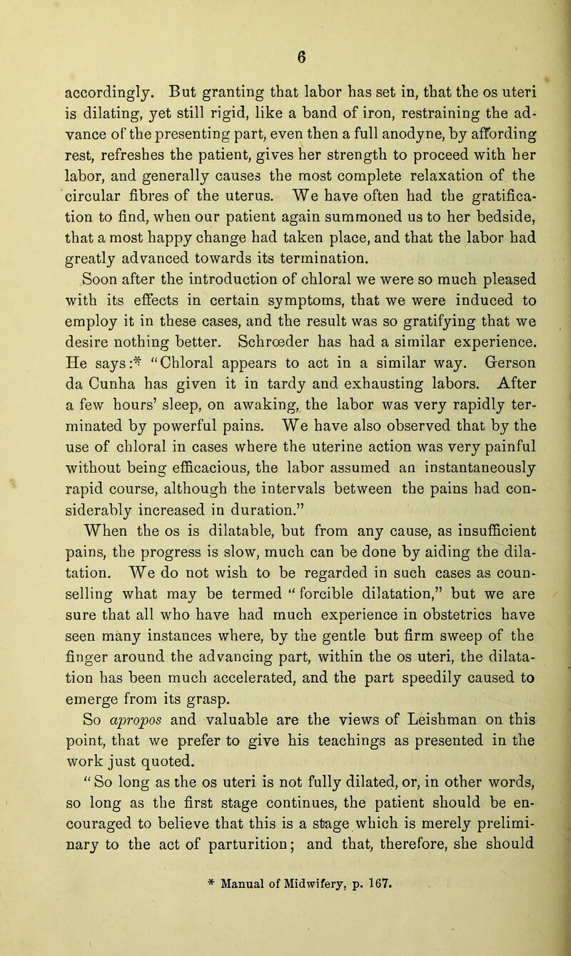 accordingly. But granting that labor has set in, that the os uteri is dilating, yet still rigid, like a band of iron, restraining the ad- vance of the presenting part, even then a full anodyne, by affording rest, refreshes the patient, gives her strength to proceed with her labor, and generally causes the most complete relaxation of the circular fibres of the uterus. We have often had the gratifica- tion to find, when our patient again summoned us to her bedside, that a most happy change had taken place, and that the labor had greatly advanced towards its termination. Soon after the introduction of chloral we were so much pleased with its effects in certain symptoms, that we were induced to employ it in these cases, and the result was so gratifying that we desire nothing better. Schroeder has had a similar experience. He says:^ “Chloral appears to act in a similar way. Grerson da Cunha has given it in tardy and exhausting labors. After a few hours’ sleep, on awaking, the labor was very rapidly ter- minated by powerful pains. We have also observed that by the use of chloral in cases where the uterine action was very painful without being efficacious, the labor assumed an instantaneously rapid course, although the intervals between the pains had con- siderably increased in duration.” When the os is dilatable, but from any cause, as insufficient pains, the progress is slow, much, can be done by aiding the dila- tation. We do not wish to be regarded in such cases as coun- selling what may be termed “ forcible dilatation,” but we are sure that all who have had much experience in obstetrics have seen many instances where, by the gentle but firm sweep of the finger around the advancing part, within the os uteri, the dilata- tion has been much accelerated, and the part speedily caused to emerge from its grasp. So apropos and valuable are the views of Leishman on this point, that we prefer to give his teachings as presented in the work just quoted. “ So long as the os uteri is not fully dilated, or, in other words, so long as the first stage continues, the patient should be en- couraged to believe that this is a stage which is merely prelimi- nary to the act of parturition; and that, therefore, she should * Manual of Midwifery, p. 167.