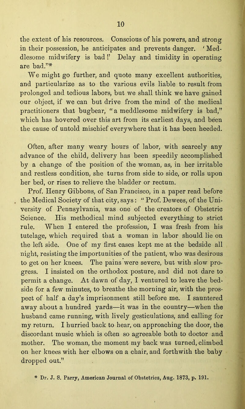 the extent of his resources. Conscious of his powers, and strong in their possession, he anticipates and prevents danger. ' Med- dlesome midwifery is bad !’ Delay and timidity in operating are bad.”* We might go further, and quote many excellent authorities, and particularize as to the various evils liable to result from prolonged and tedious labors, but we shall think we have gained our object, if we can but drive from the mind of the medical practitioners that bugbear, “ a meddlesome midwifery is bad,” which has hovered over this art from its earliest days, and been the cause of untold mischief everywhere that it has been heeded. Often, after many weary hours of labor, with scarcely any advance of the child, delivery has been speedily accomplished by a change of the position of the woman, as, in her irritable and restless condition, she turns from side to side, or rolls upon her bed, or rises to relieve the bladder or rectum. Prof. Henry Gibbons, of San Francisco, in a paper read before the Medical Society of that city, says: “ Prof. Dewees, of the Uni- versity of Pennsylvania, was one of the creators of Obstetric Science. His methodical mind subjected everything to strict rule. When I entered the profession, I was fresh from his tutelage, which required that a woman in labor should lie on the left side. One of my first cases kept me at the bedside all night, resisting the importunities of the patient, who was desirous to get on her knees. The pains were severe, but with slow pro- gress. I insisted on the orthodox posture, and did not dare to permit a change. At dawn of day, I ventured to leave the bed- side for a few minutes, to breathe the morning air, with the pros- pect of half a day’s imprisonment still before me. I sauntered away about a hundred yards—it was in the country—when the husband came running, with lively gesticulations, and calling for my return. I hurried back to hear, on approaching the door, the discordant music which is often so agreeable both to doctor and mother. The woman, the moment my back was turned, climbed on her knees with her elbows on a chair, and forthwith the baby dropped out.” * Dr. J. S. Parry, American Journal of Obstetrics, Aug. 1873, p. 191.