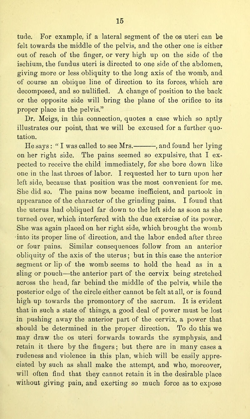 16 tude. For example, if a lateral segment of the os uteri can be felt towards the middle of the pelvis, and the other one is either out of reach of the finger, or very high up on the side of the ischium, the fundus uteri is directed to one side of the abdomen, giving more or less obliquity to the long axis of the womb, and of course an oblique line of direction to its forces, which are decomposed, and so nullified. A change of position to the back or the opposite side will bring the plane of the orifice to its proper place in the pelvis.” Dr. Meigs, in this connection, quotes a case which so aptly illustrates our point, that we will be excused for a further quo- tation. He says: “ I was called to see Mrs. , and found her lying on her right side. The pains seemed so expulsive, that I ex- pected to receive the child immediately, for she bore down like one in the last throes of labor. I requested her to turn upon her left side, because that position was the most convenient for me. She did so. The pains now became inefficient, and partook in appearance of the character of the grinding pains. I found that the uterus had obliqued far down to the left side as soon as she turned over, which interfered with the due exercise of its power. She was again placed on her right side, which brought the womb •into its proper line of direction, and the labor ended after three or four pains. Similar consequences follow from an anterior obliquity of the axis of the uterus; but in this case the anterior segment or lip of the womb seems to hold the head as in a sling or pouch—the anterior part of the cervix being stretched across the head, far behind the middle of the pelvis, while the posterior edge of the circle either cannot be felt at all, or is found high up towards the promontory of the sacrum. It is evident that in such a state of things, a good deal of power must be lost in pushing away the anterior part of the cervix, a power that should be determined in the proper direction. To do this we may draw the os uteri forwards towards the symphysis, and retain it there by the fingers; but there are in many cases a rudeness and violence in this plan, which will be easily appre- ciated by such as shall make the attempt, and who, moreover, will often find that they cannot retain it in the desirable place without giving pain, and exerting so much force as to expose