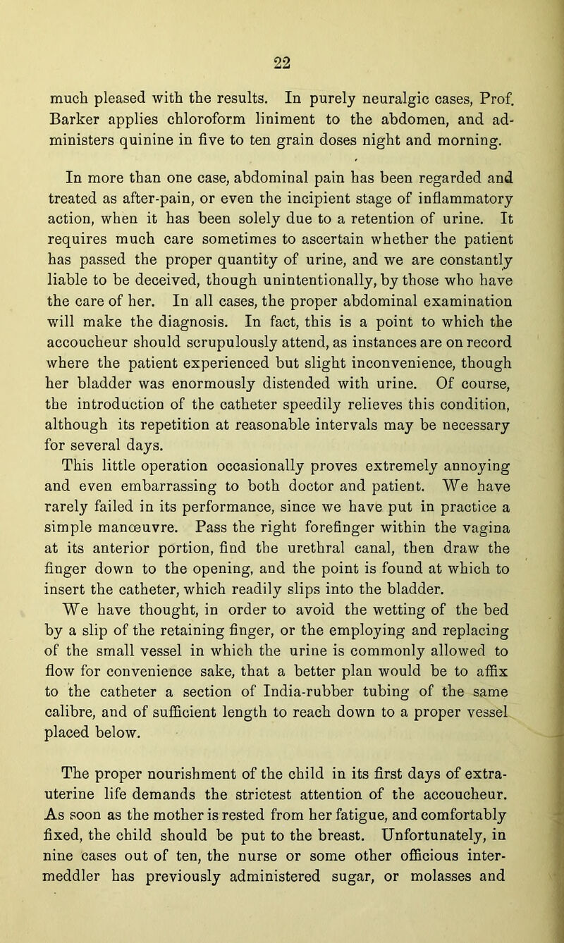 much pleased with the results. In purely neuralgic cases, Prof. Barker applies chloroform liniment to the abdomen, and ad- ministers quinine in five to ten grain doses night and morning. In more than one case, abdominal pain has been regarded and treated as after-pain, or even the incipient stage of inflammatory action, when it has been solely due to a retention of urine. It requires much care sometimes to ascertain whether the patient has passed the proper quantity of urine, and we are constantly liable to be deceived, though unintentionally, by those who have the care of her. In all cases, the proper abdominal examination will make the diagnosis. In fact, this is a point to which the accoucheur should scrupulously attend, as instances are on record where the patient experienced but slight inconvenience, though her bladder was enormously distended with urine. Of course, the introduction of the catheter speedily relieves this condition, although its repetition at reasonable intervals may be necessary for several days. This little operation occasionally proves extremely annoying and even embarrassing to both doctor and patient. We have rarely failed in its performance, since we have put in practice a simple manoeuvre. Pass the right forefinger within the vagina at its anterior portion, find the urethral canal, then draw the finger down to the opening, and the point is found at which to insert the catheter, which readily slips into the bladder. We have thought, in order to avoid the wetting of the bed by a slip of the retaining finger, or the employing and replacing of the small vessel in which the urine is commonly allowed to flow for convenience sake, that a better plan would be to affix to the catheter a section of India-rubber tubing of the same calibre, and of sufficient length to reach down to a proper vessel placed below. The proper nourishment of the child in its first days of extra- uterine life demands the strictest attention of the accoucheur. As soon as the mother is rested from her fatigue, and comfortably fixed, the child should be put to the breast. Unfortunately, in nine cases out of ten, the nurse or some other officious inter- meddler has previously administered sugar, or molasses and