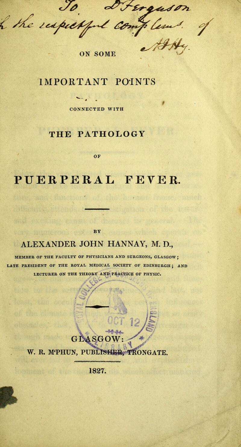 ON SOME \J IMPORTANT POINTS CONNECTED WITH THE PATHOLOGY OF PUERPERAL FEVER. ALEXANDER JOHN HANNAY, M. D., MEMBER OF THE FACULTY OP PHYSICIANS AND SURGEONS, GLASGOW; LATE PRESIDENT OF THE ROYAL MEDICAL SOCIETY OP EDINBURGH; AND LECTURER ON THE THEORY AND PRACTICE OP PHYSIC. ‘^8