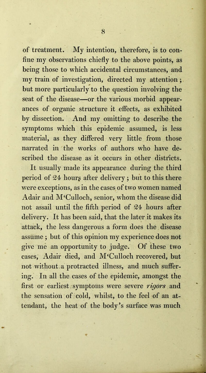 of treatment. My intention, therefore, is to con- fine my observations chiefly to the above points, as being those to which accidental circumstances, and my train of investigation, directed my attention ; but more particularly to the question involving the seat of the disease—or the various morbid appear- ances of organic structure it effects, as exhibited by dissection. And my omitting to describe the symptoms which this epidemic assumed, is less material, as they differed very little from those narrated in the works of authors who have de- scribed the disease as it occurs in other districts. It usually made its appearance during the third period of 24 hourg after delivery ; but to this there were exceptions, as in the cases of two women named Adair and McCulloch, senior, whom the disease did not assail until the fifth period of 24 hours after deliverv. It has been said, that the later it makes its attack, the less dangerous a form does the disease assume ; but of this opinion my experience does not give me an opportunity to judge. Of these two cases, Adair died, and M'Culloch recovered, but not without a protracted illness, and much suffer- ing. In all the cases of the epidemic, amongst the first or earliest symptoms were severe rigors and the sensation of cold, whilst, to the feel of an at- tendant, the heat of the body’s surface was much