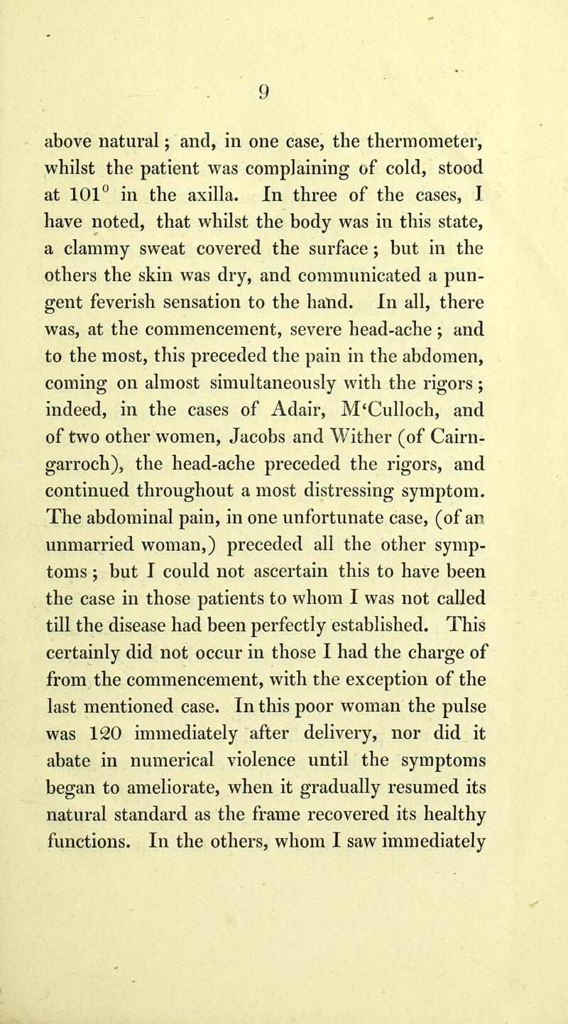 above natural; and, in one case, the thermometer, whilst the patient was complaining of cold, stood at 101^ in the axilla. In three of the cases, I have noted, that whilst the body was in this state, a clammy sweat covered the surface; but in the others the skin was dry, and communicated a pun- gent feverish sensation to the hand. In all, there was, at the commencement, severe head-ache; and to the most, this preceded the pain in the abdomen, coming on almost simultaneously with the rigors ; indeed, in the cases of Adair, M‘Culloch, and of two other women, Jacobs and Wither (of Cairn- garroch), the head-ache preceded the rigors, and continued throughout a most distressing symptom. The abdominal pain, in one unfortunate case, (of an unmarried woman,) preceded all the other symp- toms ; but I could not ascertain this to have been the case in those patients to whom I was not called till the disease had been perfectly established. This certainly did not occur in those I had the charge of from the commencement, with the exception of the last mentioned case. In this poor woman the pulse was 120 immediately after delivery, nor did it abate in numerical violence until the symptoms began to ameliorate, when it gradually resumed its natural standard as the frame recovered its healthy functions. In the others, whom I saw immediately