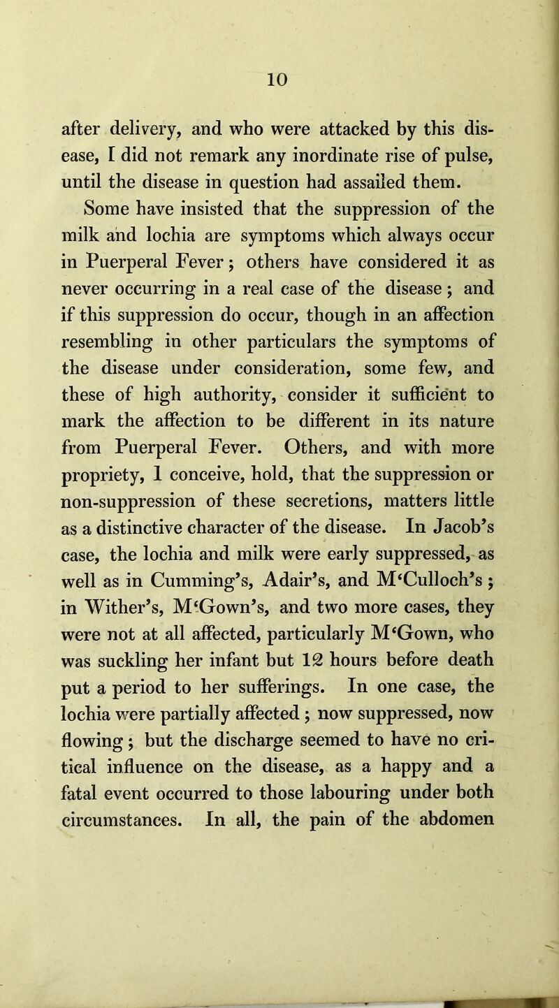 after delivery, and who were attacked by this dis- ease, [ did not remark any inordinate rise of pulse, until the disease in question had assailed them. Some have insisted that the suppression of the milk and lochia are symptoms which always occur in Puerperal Fever j others have considered it as never occurring in a real case of the disease; and if this suppression do occur, though in an affection resembling in other particulars the symptoms of the disease under consideration, some few, and these of high authority, consider it sufficient to mark the affection to be different in its nature from Puerperal Fever. Others, and with more propriety, 1 conceive, hold, that the suppression or non-suppression of these secretions, matters little as a distinctive character of the disease. In Jacob’s case, the lochia and milk were early suppressed, as well as in Cumming’s, Adair’s, and M‘Culloch’s; in Wither’s, M‘Gown’s, and two more cases, they were not at all affected, particularly M‘Gown, who was suckling her infant but 12 hours before death put a period to her sufferings. In one case, the lochia were partially affected; now suppressed, now flowing; but the discharge seemed to have no cri- tical influence on the disease, as a happy and a fatal event occurred to those labouring under both circumstances. In all, the pain of the abdomen