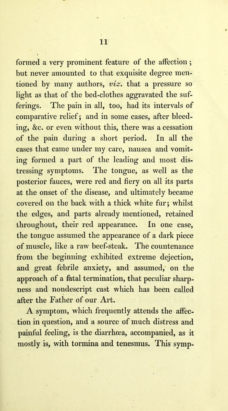 formed a very prominent feature of the affection; but never amounted to that exquisite degree men- tioned by many authors, viz. that a pressure so light as that of the bed-clothes aggravated the suf- ferings. The pain in all, too, had its intervals of comparative relief j and in some cases, after bleed- ing, &c. or even without this, there was a cessation of the pain during a short period. In all the cases that came under my care, nausea and vomit- ing formed a part of the leading and most dis- tressing symptoms. The tongue, as well as the posterior fauces, were red and fiery on all its parts at the onset of the disease, and ultimately became covered on the back with a thick white fur; whilst the edges, and parts already mentioned, retained throughout, their red appearance. In one case, the tongue assumed the appearance of a dark piece of muscle, like a raw beef-steak. The countenance from the beginning exhibited extreme dejection, and great febrile anxiety, and assumed,' on the approach of a fatal termination, that peculiar sharp- ness and nondescript cast which has been called after the Father of our Art. A symptom, which frequently attends the affec- tion in question, and a source of much distress and painful feeling, is the diarrhoea, accompanied, as it mostly is, with tormina and tenesmus. This symp-