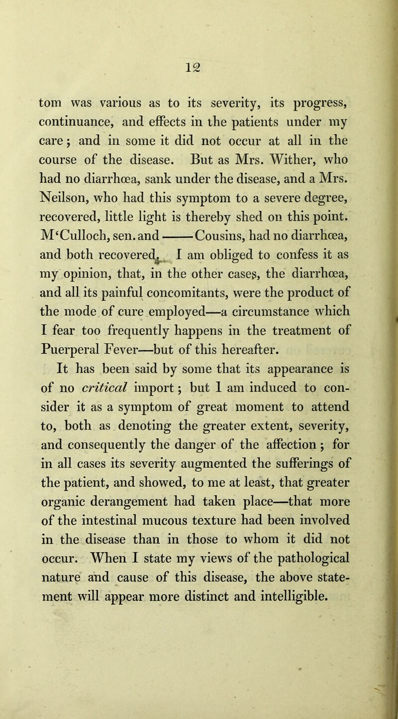 tom was various as to its severity, its progress, continuance, and effects in the patients under my care j and in some it did not occur at all in the course of the disease. But as Mrs. Wither, who had no diarrhoea, sank under the disease, and a Mrs. Neilson, who had this symptom to a severe degree, recovered, little light is thereby shed on this point. M‘Culloch, sen. and Cousins, had no diarrhoea, and both recoverec^ I am obliged to confess it as my opinion, that, in the other cases, the diarrhoea, and all its painful concomitants, were the product of the mode of cure employed—a circumstance which I fear too frequently happens in the treatment of Puerperal Fever—but of this hereafter. It has been said by some that its appearance is of no critical import; but 1 am induced to con- sider it as a symptom of great moment to attend to, both as denoting the greater extent, severity, and consequently the danger of the affection ; for in all cases its severity augmented the sufferings of the patient, and showed, to me at least, that greater organic derangement had taken place—that more of the intestinal mucous texture had been involved in the disease than in those to whom it did not occur. When I state my views of the pathological nature and cause of this disease, the above state- ment will appear more distinct and intelligible.