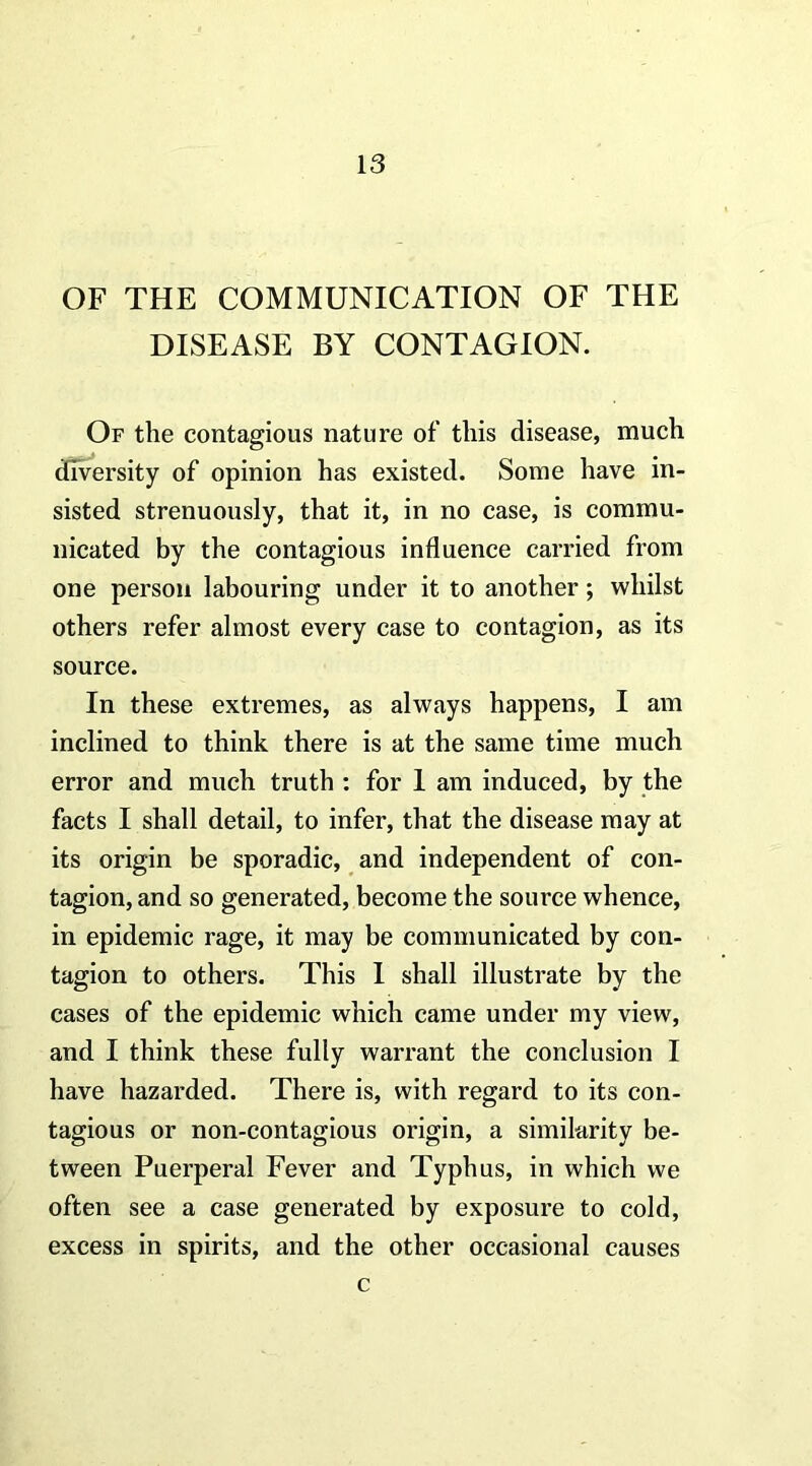 OF THE COMMUNICATION OF THE DISEASE BY CONTAGION. Of the contagious nature of this disease, much diversity of opinion has existed. Some have in- sisted strenuously, that it, in no case, is commu- nicated by the contagious influence carried from one person labouring under it to another; whilst others refer almost every case to contagion, as its source. In these extremes, as always happens, I am inclined to think there is at the same time much error and much truth : for I am induced, by the facts I shall detail, to infer, that the disease may at its origin be sporadic, and independent of con- tagion, and so generated, become the source whence, in epidemic rage, it may be communicated by con- tagion to others. This I shall illustrate by the cases of the epidemic which came under my view, and I think these fully warrant the conclusion I have hazarded. There is, with regard to its con- tagious or non-contagious origin, a similarity be- tween Puerperal Fever and Typhus, in which we often see a case generated by exposure to cold, excess in spirits, and the other occasional causes c