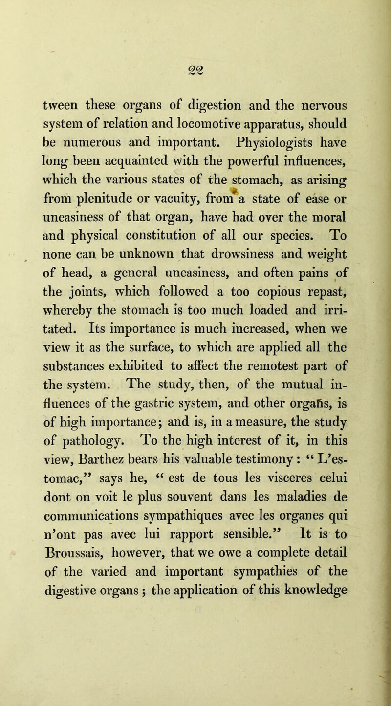 tween these organs of digestion and the nervous system of relation and locomotive apparatus, should be numerous and important. Physiologists have long been acquainted with the powerful influences, which the various states of the stomach, as arising from plenitude or vacuity, fronTa state of ease or uneasiness of that organ, have had over the moral and physical constitution of all our species. To none can be unknown that drowsiness and weight of head, a general uneasiness, and often pains of the joints, which followed a too copious repast, whereby the stomach is too much loaded and irri- tated. Its importance is much increased, when we view it as the surface, to which are applied all the substances exhibited to affect the remotest part of the system. The study, then, of the mutual in- fluences of the gastric system, and other orgafis, is of high importance; and is, in a measure, the study of pathology. To the high interest of it, in this view, Barthez bears his valuable testimony: “ L’es- tomac,” says he, “ est de tous les visceres celui dont on voit le plus souvent dans les maladies de communications sympathiques avec les organes qui n’ont pas avec lui rapport sensible.” It is to Broussais, however, that we owe a complete detail of the varied and important sympathies of the digestive organs ; the application of this knowledge