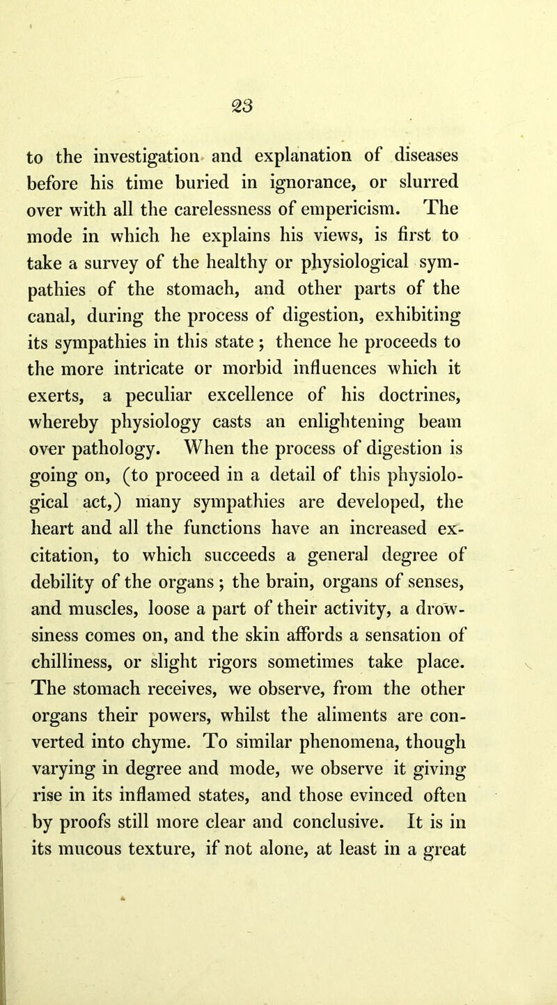 to the investigation, and explanation of diseases before his time buried in ignorance, or slurred over with all the carelessness of einpericism. The mode in which he explains his views, is first to take a survey of the healthy or physiological sym- pathies of the stomach, and other parts of the canal, during the process of digestion, exhibiting its sympathies in this state; thence he proceeds to the more intricate or morbid influences which it exerts, a peculiar excellence of his doctrines, whereby physiology casts an enlightening beam over pathology. When the process of digestion is going on, (to proceed in a detail of this physiolo- gical act,) many sympathies are developed, the heart and all the functions have an increased ex- citation, to which succeeds a general degree of debility of the organs ; the brain, organs of senses, and muscles, loose a part of their activity, a drow- siness comes on, and the skin affords a sensation of chilliness, or slight rigors sometimes take place. The stomach receives, we observe, from the other organs their powers, whilst the aliments are con- verted into chyme. To similar phenomena, though varying in degree and mode, we observe it giving rise in its inflamed states, and those evinced often by proofs still more clear and conclusive. It is in its mucous texture, if not alone, at least in a great