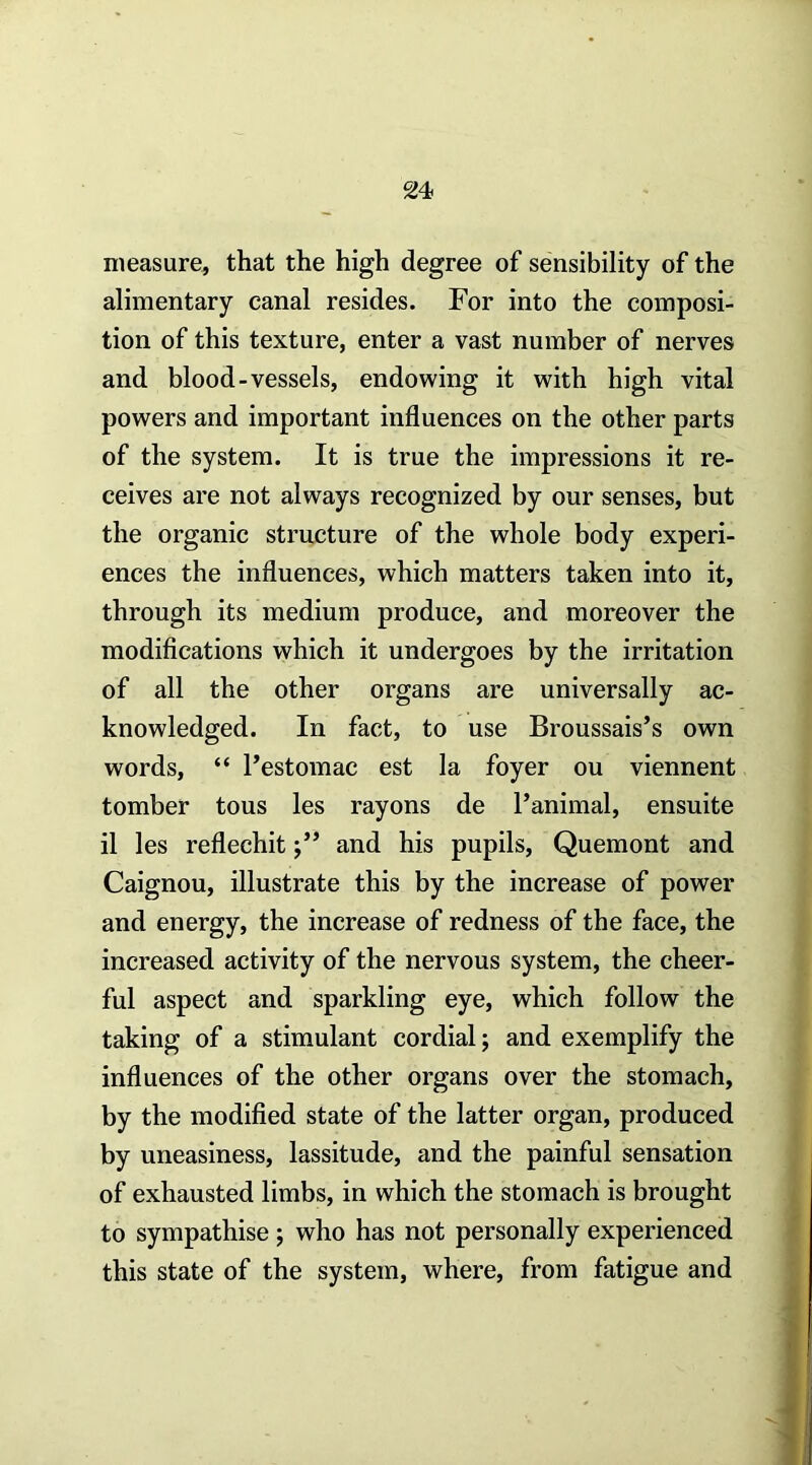 measure, that the high degree of sensibility of the alimentary canal resides. For into the composi- tion of this texture, enter a vast number of nerves and blood-vessels, endowing it with high vital powers and important influences on the other parts of the system. It is true the impressions it re- ceives are not always recognized by our senses, but the organic structure of the whole body experi- ences the influences, which matters taken into it, through its medium produce, and moreover the modifications which it undergoes by the irritation of all the other organs are universally ac- knowledged. In fact, to use Broussais’s own words, “ Pestomac est la foyer ou viennent tomber tons les rayons de I’animal, ensuite il les reflechit j” and his pupils, Quemont and Caignou, illustrate this by the increase of power and energy, the increase of redness of the face, the increased activity of the nervous system, the cheer- ful aspect and sparkling eye, which follow the taking of a stimulant cordial; and exemplify the influences of the other organs over the stomach, by the modified state of the latter organ, produced by uneasiness, lassitude, and the painful sensation of exhausted limbs, in which the stomach is brought to sympathise ; who has not personally experienced this state of the system, where, from fatigue and