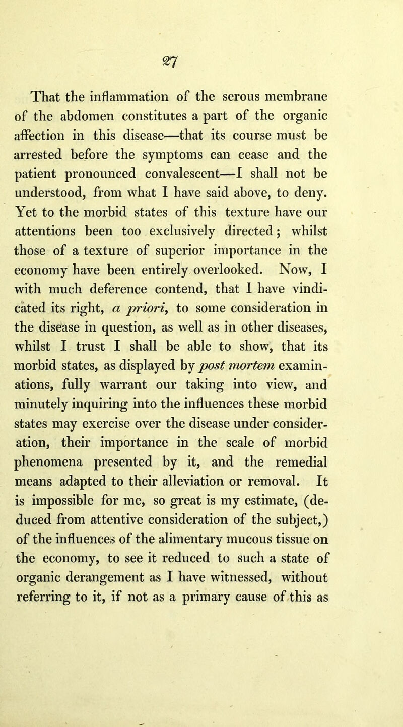 That the inflammation of the serous membrane of the abdomen constitutes a part of the organic affection in this disease—that its course must be arrested before the symptoms can cease and the patient pronounced convalescent—I shall not be understood, from what 1 have said above, to deny. Yet to the morbid states of this texture have our attentions been too exclusively directed; whilst those of a texture of superior importance in the economy have been entirely overlooked. Now, I with much deference contend, that 1 have vindi- cated its right, a priori^ to some consideration in the disease in question, as well as in other diseases, whilst I trust I shall be able to show, that its morbid states, as displayed by post mortem examin- ations, fully warrant our taking into view, and minutely inquiring into the influences these morbid states may exercise over the disease under consider- ation, their importance in the scale of morbid phenomena presented by it, and the remedial means adapted to their alleviation or removal. It is impossible for me, so great is my estimate, (de- duced from attentive consideration of the subject,) of the influences of the alimentary mucous tissue on the economy, to see it reduced to such a state of organic derangement as I have witnessed, without referring to it, if not as a primary cause of this as