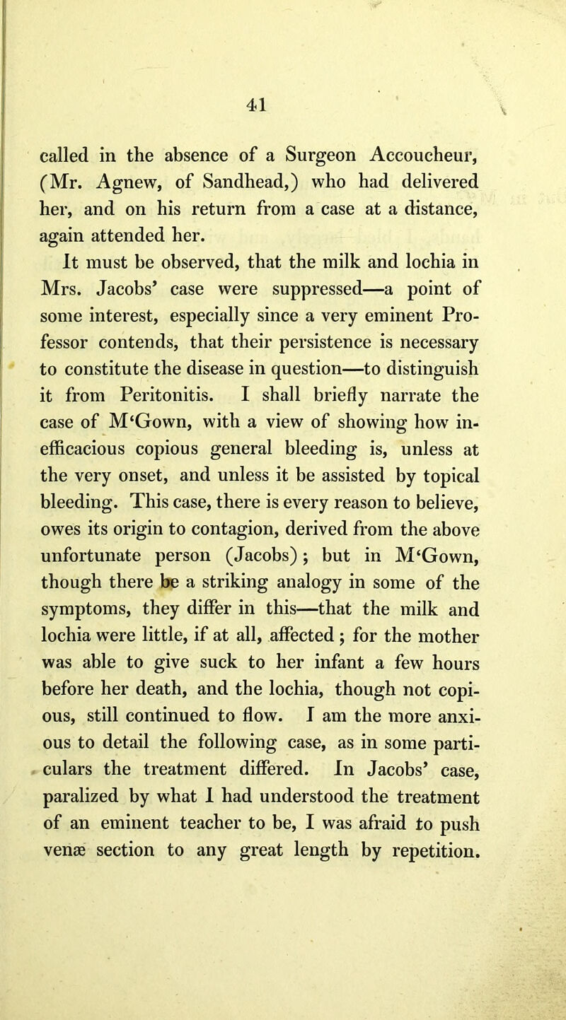 called in the absence of a Surgeon Accoucheur, (Mr. Agnew, of Sandhead,) who had delivered her, and on his return from a case at a distance, again attended her. It must be observed, that the milk and lochia in Mrs. Jacobs’ case were suppressed—a point of some interest, especially since a very eminent Pro- fessor contends, that their persistence is necessary to constitute the disease in question—to distinguish it from Peritonitis. I shall briefly narrate the case of M‘Gown, with a view of showing how in- efficacious copious general bleeding is, unless at the very onset, and unless it be assisted by topical bleeding. This case, there is every reason to believe, owes its origin to contagion, derived from the above unfortunate person (Jacobs); but in M‘Gown, though there be a striking analogy in some of the symptoms, they differ in this—that the milk and lochia were little, if at all, affected ; for the mother was able to give suck to her infant a few hours before her death, and the lochia, though not copi- ous, still continued to flow. I am the more anxi- ous to detail the following case, as in some parti- culars the treatment differed. In Jacobs’ case, paralized by what 1 had understood the treatment of an eminent teacher to be, I was afraid to push venae section to any great length by repetition.