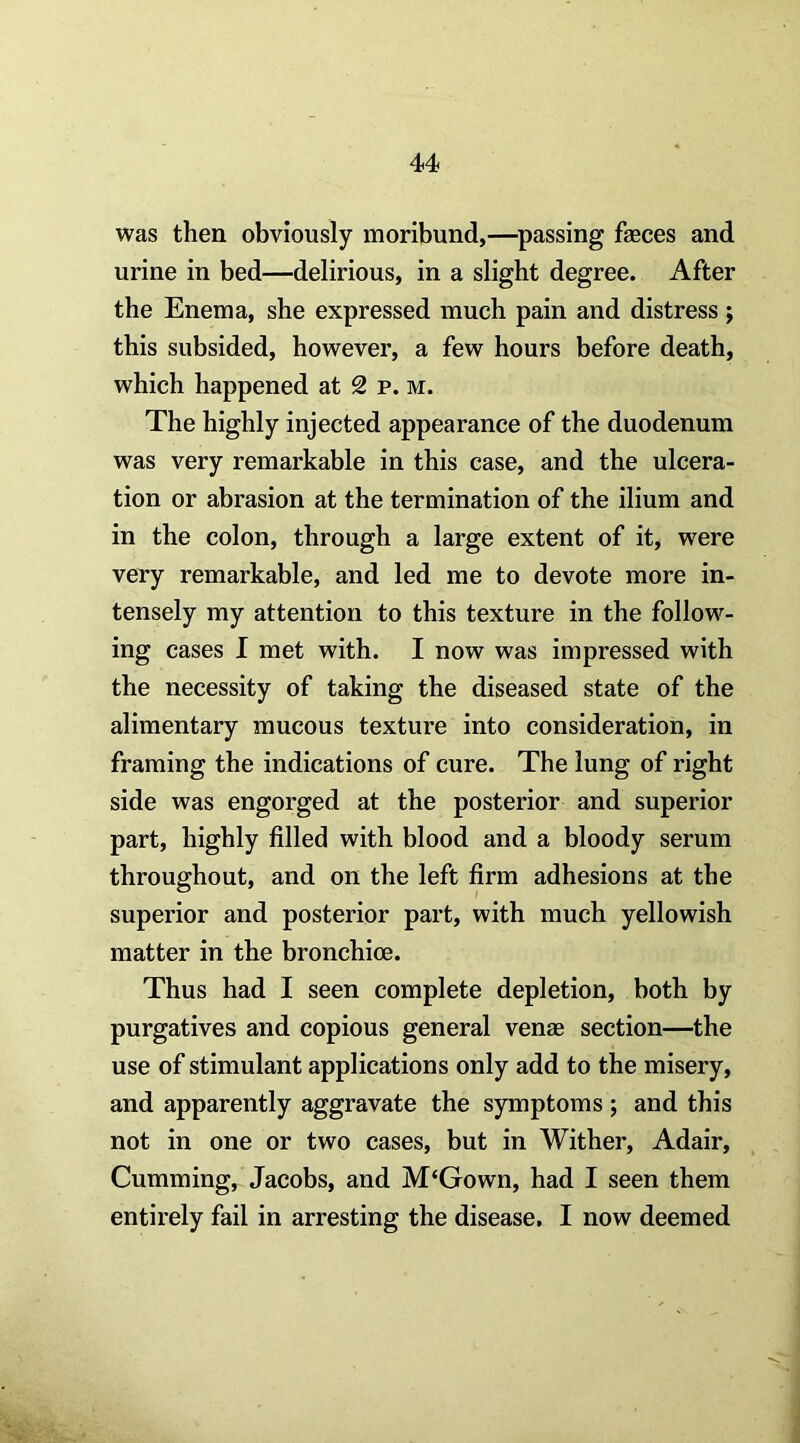 was then obviously moribund,—^passing faeces and urine in bed—delirious, in a slight degree. After the Enema, she expressed much pain and distress j this subsided, however, a few hours before death, which happened at 2 p. m. The highly injected appearance of the duodenum was very remarkable in this case, and the ulcera- tion or abrasion at the termination of the ilium and in the colon, through a large extent of it, were very remarkable, and led me to devote more in- tensely my attention to this texture in the follow- ing cases I met with. I now was impressed with the necessity of taking the diseased state of the alimentary mucous texture into consideration, in framing the indications of cure. The lung of right side was engorged at the posterior and superior part, highly filled with blood and a bloody serum throughout, and on the left firm adhesions at the superior and posterior part, with much yellowish matter in the bronchice. Thus had I seen complete depletion, both by purgatives and copious general venae section—the use of stimulant applications only add to the misery, and apparently aggravate the symptoms ; and this not in one or two cases, but in Wither, Adair, Gumming, Jacobs, and M‘Gown, had I seen them entirely fail in arresting the disease. I now deemed