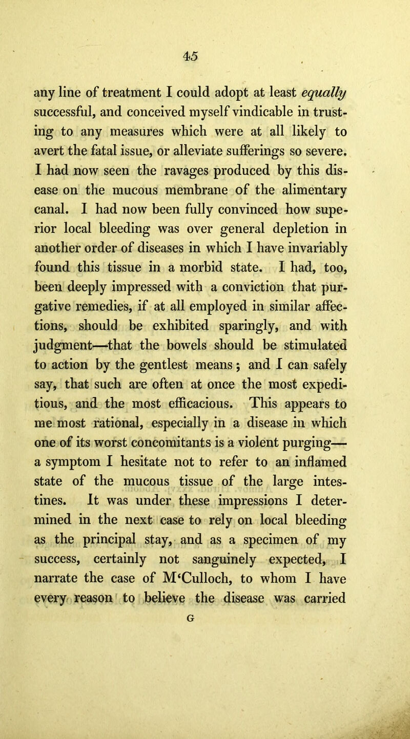 any line of treatment I could adopt at least equally successful, and conceived myself vindicable in trust- ing to any measures which were at all likely to avert the fatal issue, or alleviate sufferings so severe. I had now seen the ravages produced by this dis- ease on the mucous membrane of the alimentary canal. I had now been fully convinced how supe- rior local bleeding was over general depletion in another order of diseases in which I have invariably found this tissue in a morbid state. I had, too, been deeply impressed with a conviction that pur- gative remedies, if at all employed in similar affec- tions, should be exhibited sparingly, and with judgment'—^that the bowels should be stimulated to action by the gentlest means; and I can safely say, that such are often at once the most expedi- tious, and the most efficacious. This appears to me most rational, especially in a disease in which one of its worst concomitants is a violent purging— a symptom I hesitate not to refer to an inflamed state of the mucous tissue of the large intes- tines. It was under these impressions I deter- mined in the next case to rely on local bleeding as the principal stay, and as a specimen of my success, certainly not sanguinely expected, I narrate the case of M‘Culloch, to whom I have every reason to believe the disease was carried G