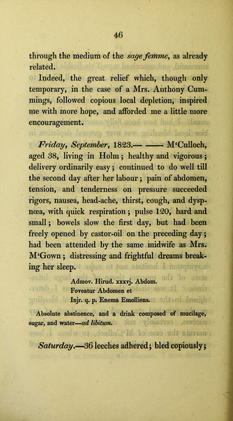 through the medium of the sagefemme^ as already related. Indeed, the great relief which, though only temporary, in the case of a Mrs. Anthony Cum- mings, followed copious local depletion, inspired me with more hope, and afforded me a little more encouragement. Fridayt September^ 1823. M‘Culloch, aged 38, living in Holm; healthy and vigorous; delivery ordinarily easy; continued to do well till the second day after her labour; pain of abdomen, tension, and tenderness on pressure succeeded rigors, nausea, head-ache, thirst, cough, and dysp- noea, with quick respiration j pulse 120, hard and small; bowels slow the first day, but had been freely opened by castor-oil on the preceding day; had been attended by the same midwife as Mrs. M‘Gown; distressing and frightful dreams break- ing her sleep. Admov. Hirud. xxxvj. Abdom. Foveatur Abdomen et Injr. q. p. Enema EmoIIiens. Absolute abstinence, and a drink composed of mucilage, sugar, and water—ad libitum. Saturday.—36 leeches adhered; bled copiously;