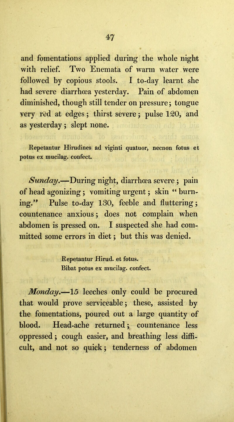 and fomentations applied during the whole night with relief. Two Enemata of warm water were followed by copious stools. I to-day learnt she had severe diarrhoea yesterday. Pain of abdomen diminished, though still tender on pressure; tongue very r«id at edges; thirst severe; pulse 120, and as yesterday ; slept none. Repetantur Hirudines ad viginti quatuor, necnon fotus et potus ex mucilag. confect. Sunday.—During night, diarrhoea severe ; pain of head agonizing; vomiting urgent; skin “ burnr ing.” Pulse to-day 130, feeble and fluttering; countenance anxious; does not complain when abdomen is pressed on. I suspected she had com- mitted some errors in diet; but this was denied. Repetantur Hirud. et fotus. Bibat potus ex mucilag. confect. Monday.—15 leeches only could be procured that would prove serviceable; these, assisted by the fomentations, poured out a large quantity of blood. Head-ache returned; countenance less oppressed; cough easier, and breathing less diffi- cult, and not so quick; tenderness of abdomen