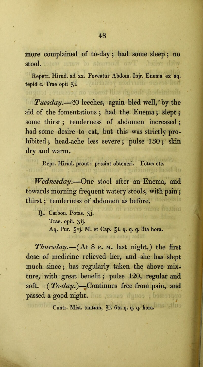 more complained of to-day; had some sleep; no stool. Repetr. Hirud. ad xx. Foveatur Abdoin. Injr. Enema ex aq. tepid c. Trae opii Tuesday.—20 leeches, again bled well,' by the aid of the fomentations ; had the Enema; slept; some thirst; tenderness of abdomen increased; had some desire to eat, but this was strictly pro- hibited ; head-ache less severe; pulse 130; skin dry and warm. Repr. Hirud. prout: prssint obteneri. Fotus etc. Wednesday.—One stool after an Enema, and towards morning frequent watery stools, with pain; thirst 5 tenderness of abdomen as before. !l^. Carbon. Potas. 5j* Trae. opii. 5ij* Aq. Pur. §vj. M. et Cap. §i. q. q. q. 3ta bora. Thursday.—(At 8 p. m. last night,) the first dose of medicine relieved her, and she has slept much since; has regularly taken the above mix- ture, with great benefit; pulse 120, regular and soft. ( Tb-c?«y.)—Continues free from pain, and passed a good night. Contr. Mist, tantum, §i. 6ta q. q. q. bora.