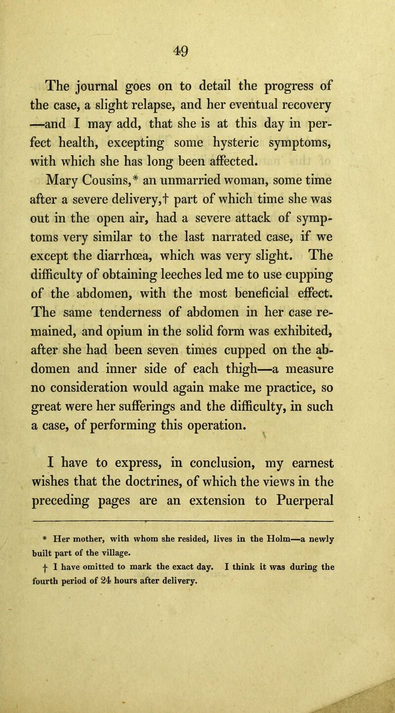 The journal goes on to detail the progress of the case, a slight relapse, and her eventual recovery —and I may add, that she is at this day in per- fect health, excepting some hysteric symptoms, with which she has long been affected. Mary Cousins,* an unmarried woman, some time after a severe delivery,t part of which time she was out in the open air, had a severe attack of symp- toms very similar to the last narrated case, if we except the diarrhoea, which was very slight. The difficulty of obtaining leeches led me to use cupping of the abdomen, with the most beneficial effect. The same tenderness of abdomen in her case re- mained, and opium in the solid form was exhibited, after she had been seven times cupped on the ab- domen and inner side of each thigh—a measure no consideration would again make me practice, so great were her sufferings and the difficulty, in such a case, of performing this operation. I have to express, in conclusion, my earnest wishes that the doctrines, of which the views in the preceding pages are an extension to Puerperal * Her mother, with whom she resided, lives in the Holm—a newly built part of the village. I 1 have omitted to mark the exact day. I think it was during the fourth period of 24 hours after delivery.