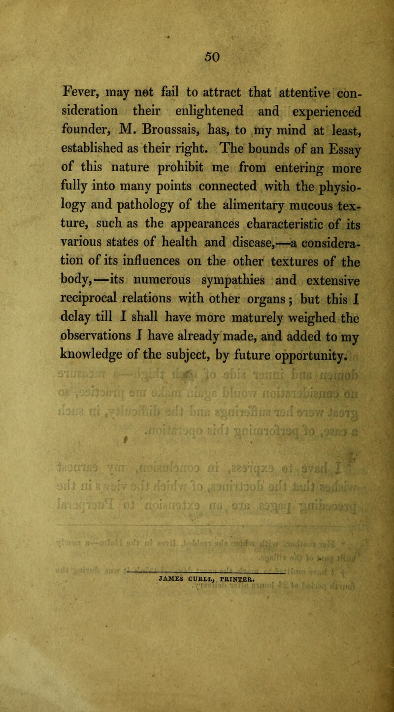 Fever, may net fail to attract that attentive con- sideration their enlightened and experienced founder, M. Broussais, has, to my mind at least, established as their right. The bounds of an Essay of this nature prohibit me from entering more fully into many points connected with the physio- logy and pathology of the alimentary mucous tex- ture, such as the appearances characteristic of its various states of health and disease,—a considera- tion of its influences on the other textures of the body,—its numerous sympathies and extensive reciprocal relations with other organs; but this I delay till I shall have more maturely weighed the observations J have already made, and added to my knowledge of the subject, by future opportunity. JAMES CURLL, PRINTER,