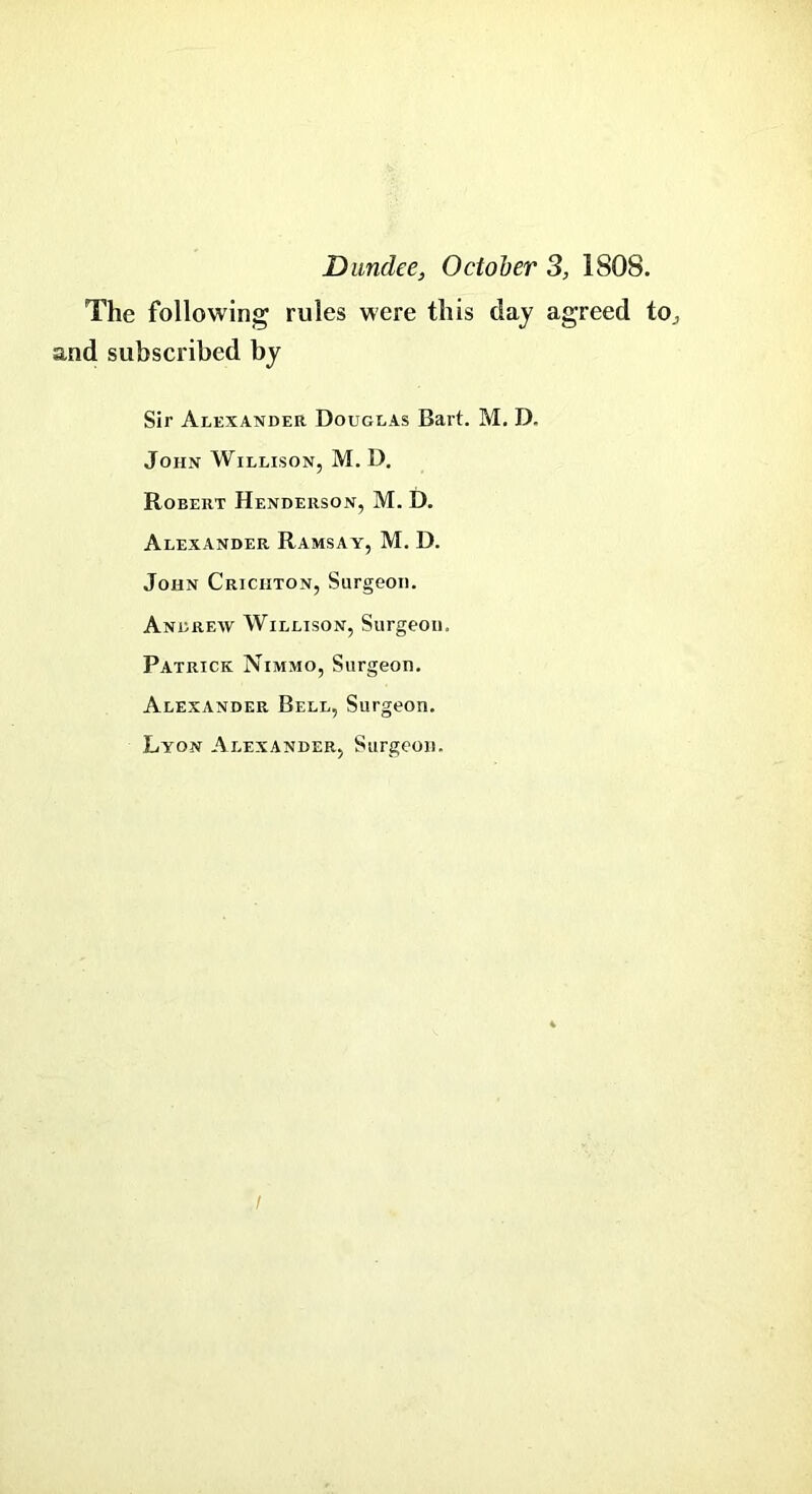 Dundee, October 31S08. The following rules were this day agreed to., and subscribed by Sir Alexander Douglas Bart. M. D. John Willison, M. D. Robert Henderson, M. D. Alexander Ramsay, M. D. John Crichton, Surgeon. Andrew Willison, Surgeon. Patrick Nimmo, Surgeon. Alexander Bell, Surgeon. Lyon Alexander, Surgeon. /