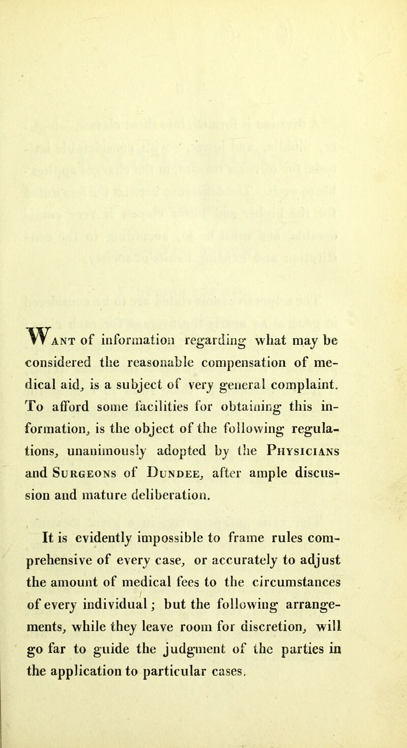 Want of information regarding what may be considered the reasonable compensation of me- dical aid, is a subject of very general complaint. To afford some facilities for obtaining this in- formation; is the object of the following regula- tions; unanimously adopted by the Physicians and Surgeons of Dundee; after ample discus- sion and mature deliberation. It is evidently impossible to frame rules com- prehensive of every case; or accurately to adjust the amount of medical fees to the circumstances of every individual; but the following arrange- ments; while they leave room for discretion; will go far to guide the judgment of the parties in the application to particular cases,