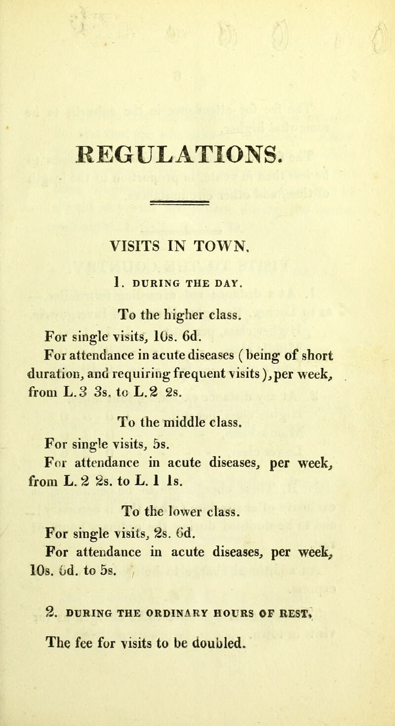 REGULATIONS. VISITS IN TOWN. 1. DURING THE DAY. To the higher class. For single visits, 10s. 6d. For attendance in acute diseases (being of short duration, and requiring frequent visits ),per week, from L.3 3s. to L.2 2s. To the middle class. For single visits, 5s. For attendance in acute diseases, per week, from L. 2 2s. to L. 1 Is. To the lower class. For single visits, 2s. (id. For attendance in acute diseases, per week, 10s. Gd. to 5s. 2. DURING THE ORDINARY HOURS OF REST* The fee for visits to be doubled.