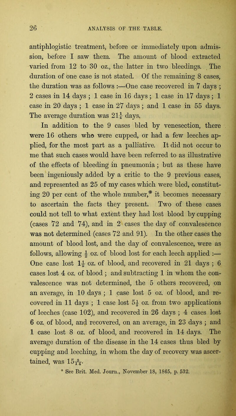 antiphilogistic treatment, before or immediately upon admis- sion, before I saw them. The amount of blood extracted varied from 12 to 30 oz., the latter in two bleedings. The duration of one case is not stated. Of the remaining 8 cases, the duration was as follows :—One case recovered in 7 days ; 2 cases in 14 days ; 1 case in 16 days ; 1 case in 17 days ; 1 case in 20 days ; 1 case in 27 days ; and 1 case in 55 days. The average duration was 21-r days, In addition to the 9 cases bled by venesection, there were 16 others who were cupped, or had a few leeches ap- plied, for the most part as a palliative. It did not occur to me that such cases would have been referred to as illustrative of the effects of bleeding in pneumonia; but as these have been ingeniously added by a critic to the 9 previous cases, and represented as 25 of my cases which were bled, constitut- ing 20 per cent of the whole number,* it becomes necessary to ascertain the facts they present. Two of these cases could not tell to what extent they had lost blood by cupping (cases 72 and 74), and in 2 cases the day of convalescence was not determined (cases 72 and 91). In the other cases the amount of blood lost, and the day of convalescence, were as follows, allowing J oz. of blood lost for each leech applied :— One case lost 1^ oz. of blood, and recovered in 21 days ; 6 cases lost 4 oz. of blood ; and subtracting 1 in whom the con- valescence was not determined, the 5 others recovered, on an average, in 10 days ; 1 case lost 5 oz. of blood, and re- covered in 11 days ; 1 case lost 5^ oz. from two applications of leeches (case 102), and recovered in 26 days ; 4 cases lost 6 oz. of blood, and recovered, on an average, in 23 days ; and 1 case lost 8 oz. of blood, and recovered in 14 days. The average duration of the disease in the 14 cases thus bled by cupping and leeching, in whom the day of recovery was ascer- tained, was 15t^. * See Brit. Med. Jouni., November 18, 1865, p. 532.