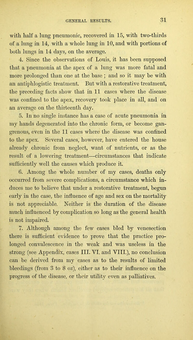 81 with half a lung pneumonic, recovered in 15, with two-thirds of a lung in 14, with a whole lung in 10, and with portions of both lungs in 14 days, on the average. 4. Since the observations of Louis, it has been supposed that a pneumonia at the apex of a lung was more fatal and more prolonged than one at the base ; and so it may he with an antiphlogistic treatment. But with a restorative treatment, the preceding facts show that in 11 cases where the disease was confined to the apex, recovery took place in all, and on an average on the thirteenth day. 5. In no single instance has a case of acute pneumonia in my hands degenerated into the chronic form, or become gan- grenous, even in the 11 cases where the disease was confined to the apex. Several cases, however, have entered the house already chronic from neglect, want of nutrients, or as the result of a lowering treatment—circumstances that indicate sufficiently well the causes which produce it. 6. Among the whole number of my cases, deaths only occurred from severe complications, a circumstance which in- diices me to believe that under a restorative treatment, begun early in the case, the influence of age and sex on the mortality is not appreciable. ISTeither is the duration of the disease much influenced by complication so long as the general health is not impaired. 7. Although among the few cases bled by venesection there is sufficient evidence to prove that the practice pro- longed convalescence in the weak and was useless in the strong (see Appendix, cases III. VI. and VIIL), no conclusion can be derived from my cases as to the results of limited bleedings (from 3 to 8 oz), either as to their influence on the progress of the disease, or their utility even as palliatives.