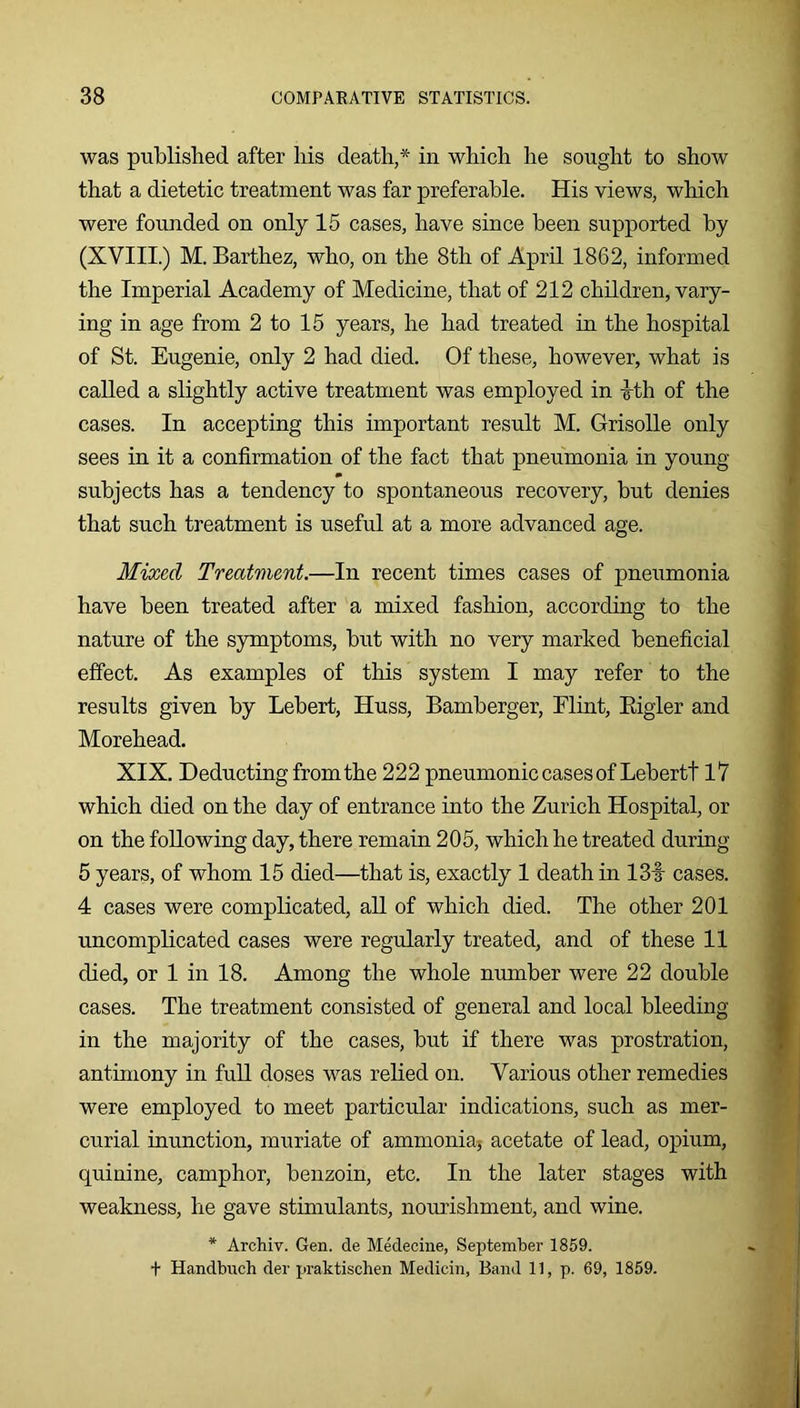 was published after his death,* in which he sought to show that a dietetic treatment was far preferable. His views, which were founded on only 15 cases, have since been supported by (XVIII.) M. Barthez, who, on the 8th of April 1862, informed the Imperial Academy of Medicine, that of 212 children, vary- ing in age from 2 to 15 years, he had treated in the hospital of St. Eugenie, only 2 had died. Of these, however, what is called a slightly active treatment was employed in ith of the cases. In accepting this important result M. Grisolle only sees in it a confirmation of the fact that pneumonia in young subjects has a tendency to spontaneous recovery, but denies that such treatment is useful at a more advanced age. Mixed Treatment.—In recent times cases of pneumonia have been treated after a mixed fashion, according to the nature of the symptoms, but with no very marked beneficial effect. As examples of this system I may refer to the results given by Lebert, Huss, Bamberger, Flint, Eigler and Morehead. XIX. Deducting from the 222 pneumonic cases of Lebertt 17 which died on the day of entrance into the Zurich Hospital, or on the following day, there remain 205, which he treated during 5 years, of whom 15 died—that is, exactly 1 death in 13f cases. 4 cases were complicated, all of which died. The other 201 uncomplicated cases were regularly treated, and of these 11 died, or 1 in 18. Among the whole number were 22 double cases. The treatment consisted of general and local bleeding in the majority of the cases, but if there was prostration, antimony in full doses was relied on. Various other remedies were employed to meet particular indications, such as mer- curial inunction, muriate of ammonia; acetate of lead, opium, quinine, camphor, benzoin, etc. In the later stages with weakness, he gave stimulants, nourishment, and wine. * Archiv. Gen. de Medecine, September 1859.