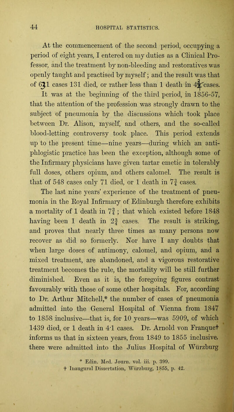 At the commencement of the second period, occupying a period of eight years, I entered on my duties as a Clinical Pro- fessor, and the treatment by non-bleeding and restoratives was openly taught and practised by myself; and the result was that of 6J1 cases 131 died, or rather less than 1 death in Incases. It was at the beginning of the third period, in 1856-57, that the attention of the profession was strongly drawn to the subject of pneumonia by the discussions which took place between Dr. Alison, myself, and others, and the so-called blood-letting controversy took place. This period extends up to the present time—nine years—during which an a,nti- phlogistic practice has been the exception, although some of the Infirmary physicians have given tartar emetic in tolerably full doses, others opium, and others calomel. The result is that of 548 cases only 71 died, or 1 death in 7f cases. The last nine years’ experience of the treatment of pneu- monia in the Eoyal Infirmaiy of Edinburgh therefore exhibits a mortality of 1 death in 7|; that which existed before 1848 having been 1 death in 2f cases. The result is striking, and proves that nearly three times as many persons now recover as did so formerly. Nor have I any doubts that when large doses of antimony, calomel, and opium, and a mixed treatment, are abandoned, and a vigorous restorative treatment becomes the rule, the mortality will be still further diminished. Even as it is, the foregoing figures contrast favourably with those of some other hospitals. For, according to Dr. Arthur Mitchell,* the number of cases of pneumonia admitted into the General Hospital of Vienna from 1847 to 1858 inclusive—that is, for 10 years—was 5909, of which 1439 died, or 1 death in 4T cases. Dr. Arnold von Franquet informs us that in sixteen years, from 1849 to 1855 inclusive, there were admitted into the Julius Hospital of Wurzburg * Edin. Med. Jouni. vol. iii. p. 399. t Inaugural Dissertation, Wiirzburg, 1855, p. 42.