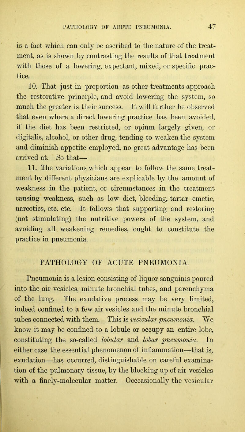is a fact which can only be ascribed to the nature of the treat- ment, as is shown by contrasting the results of that treatment with those of a lowering, expectant, mixed, or specific prac- tice. 10. That just in proportion as other treatments approach the restorative principle, and avoid lowering the system, so much the greater is their success. It will further be observed that even where a direct lowering practice has been avoided, if the diet has been restricted, or opium largely given, or digitalis, alcohol, or other drug, tending to weaken the system and diminish appetite employed, no great advantage has been arrived at. So that— 11. The variations which appear to follow the same treat- ment by different physicians are explicable by the amount of weakness in the patient, or circumstances in the treatment causing weakness, such as low diet, bleeding, tartar emetic, narcotics, etc. etc. It follows that supporting and restoring (not stimulating) the nutritive powers of the system, and avoiding all weakening remedies, ought to constitute the practice in pneumonia. PATHOLOGY OF ACUTE PNEUMONIA. Pneumonia is a lesion consisting of liquor sanguinis poured into the air vesicles, minute bronchial tubes, and parenchyma of the lung. The exudative process may be very limited, indeed confined to a few air vesicles and the minute bronchial tubes connected with them. T\m vesicular pneumonia. We know it may be confined to a lobule or occupy an entire lobe, constituting the so-called lohular and lolar pneumonia. In either case the essential phenomenon of inflammation—that is, exudation—has occurred, distinguishable on careful examina- tion of the pulmonary tissue, by the blocking up of air vesicles with a finely-molecular matter. Occcasionally the vesicular